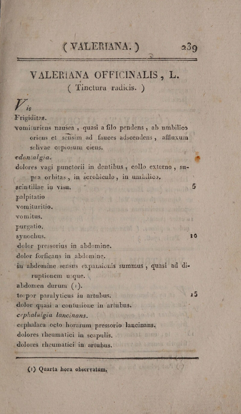 je, —— VALERIANA OFFICINALIS , L. ( Tinctura radicis. ) j  $ Frigidites. womiiuriens nausea , quasi a filo pendens , ab umbilico oriens et. sensim ad fauces adscendens , afilluxum selivae copiosum. ciens. is! cdonialgia. * dolores vagi punctorii in dentibus , collo externo , su- pra orbitas, in scrobieulo, in umbilico, scintillaae iu visu. à | L1 palpitatio vomituritio. vomitus, purgatio, | synochus. 10 dolor pressorius in abdomine. dolor forficans in abdomine. án abdemine sensus expansionis summus , quasi ad di- ruplionem u:que. abdomen durum (:). torpor paralyüicus in artubus. 15 dolor quasi a contusione in artubus. cephalalgia lancinans. cephalaea octo horarum pressorio lancinans. dolores rheumatici in scapulis. dolores rheumatici in. artubus. b ' (1) Quarta hora observatum,