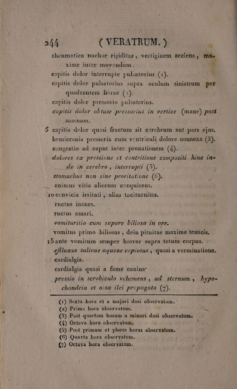 rheumatica nuchae rigiditas , vertiginem acciens , mae xime inter movendum. x capitis dolor interrupte pulsatorius (1). * capitis dolor pulsatorius supra oculum sinistrum per quadrantem horae (2): | capitis dolor pressorio puléatorius. capitis dolor obtuse .pressorius in vertice (mane) post somnum. f 3 4 capitis dolor quasi fractum sit cerebrum aut pars ejus. hemicrania pressoria cum ventriculi dolore connexa (3). congestio ad caput inter pronationem (4). dolores ex pressione et contritione compositi hinc in- de in cerebro , interrupti (5). stomachus non sine proritatione (6). .. animus vitia aliorum conquirens. 10convicia irritaüi , alias taciturnitas. ructus inànes. i rucius amari. : eomituritio cum sapore biliosa in ore. vomitus primo biliosus , dein pituitae maxime tenacis, 19ante vomitum semper horror supra totum corpus. : eflluxus salieae agueae copiosus , quasi a verminalione. cardialgia. cardialgia quasi a fame canina: pressio in. scrobiculo vehemens , ad sternum ; hypo- chondria et ossa ilei propagata (7). (1) Sexta hora et a majori dosi POSet Vgl. t (2) Prima hora observatum. o Q3) Post quartam horam a minori dosi observatum. (5) Post primam et plures horas obseryatum. (6) Quarta hora observatum. .. (7) Octaya hora obseryatum.  LU