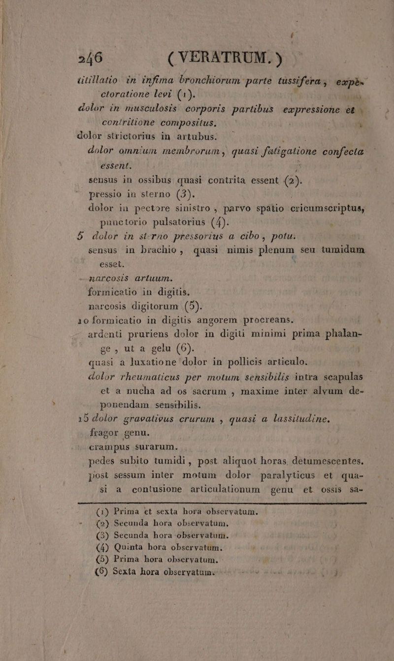 ütillatio. in ioa bronchiorum parte tussifera., expb. ctoratione levi (1). TALOY «olor in musculosis corporis partibus expressione et . coniritione compositus. ud | y dolor strictorius in artubus. dolor omnium membrorum , quasi ftigatione confecta essent. sensus in ossibus quasi contrita essent (2). pressio in sterno (3). dolor in pectore sinistro , parvo spaátio cricumscriptus, punctorio pulsatorius (4). | i 5$ dolor in st-rno pressorius a. cibo, potu. sensus in brachio, quasi nimis plenum seu tumidum esset. | * anarcosis artuum. formicetio in digitis, narcosis digitorum (5). 10 formicatio in digitis angorem procreans. ardenti pruriens dolor in digiti minimi prima phalan- ge, ut a gelu (6). ) quasi a luxatione dolor in pollicis articulo. &amp;olor rheumaticus per motum sensibilis intra scapulas et a nucha ad os sacrum , maxime inter alvum de- ponendam. sensibilis. | 9 dolor graeatieus crurum , quasi a. lassitudine. fragor genu. 5 crampus surarum. |. pedes subito tumidi, post aliquot horas. detumescentes. post sessum inter motum dolor paralyticus et qua- si a contusione articulationum genu et ossis sa- (1) Prima et sexta hora observatum. - (2) Secunda hora observatum. (3) Secunda hora observatum. (4) Quinta hora observatum. , (5) Prima hora obseryatum. (96) Sexta hora observatum. viui) d bw d. ct