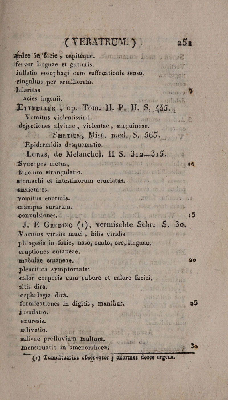 (YERATRUM. 35 25a B dor: it FHicie ,.-capitdque. ;cicunmea bost 39008 fervor linguae et gutturis. áuflatio eosophagi cum suffocationis sensu. -singultus:per semihoram. * thilaritas NAT, C: acies ingenii, nb JrTwvLLEn., op. Tom. 1l. P.I. r] » Aa. | Vomitus violentissimi. EN 4lejcciicones zlvinae , violentae , sancuineae. | SurTivs, Misc. med,, S. 565. Kpidermidis desquematio. Lonis, de Hisepi d II S. 2134019. JS yncopes metus, 26 faucium stranculatio. stomachi et intestünorum cruciatus, :anxieta'es. vomitus enormis. «crampus surarum. convulsiones, |... | 15 J. E GarptNG (1), vermischte Schr. $. 3o. ^omius viridis muci , bilis viridis [hiogosis in.facie, naso; oculo, ore, linguae, «ruptiones culaneae, atulae cutaneae. | 20 pleuritica symptomata* càlor corporis eum rubore et calore faciei; sitis dira. cephalegia dirá. formicationes in digitis , manibus. 35 áusudatio. enuresis. salivatio, : salivae proflavium vicium, ROS gpenstrostio in amenorrhoea; | Ui a cuiua 3o xri Tumuliuarius ebservator j onormes dores Regents