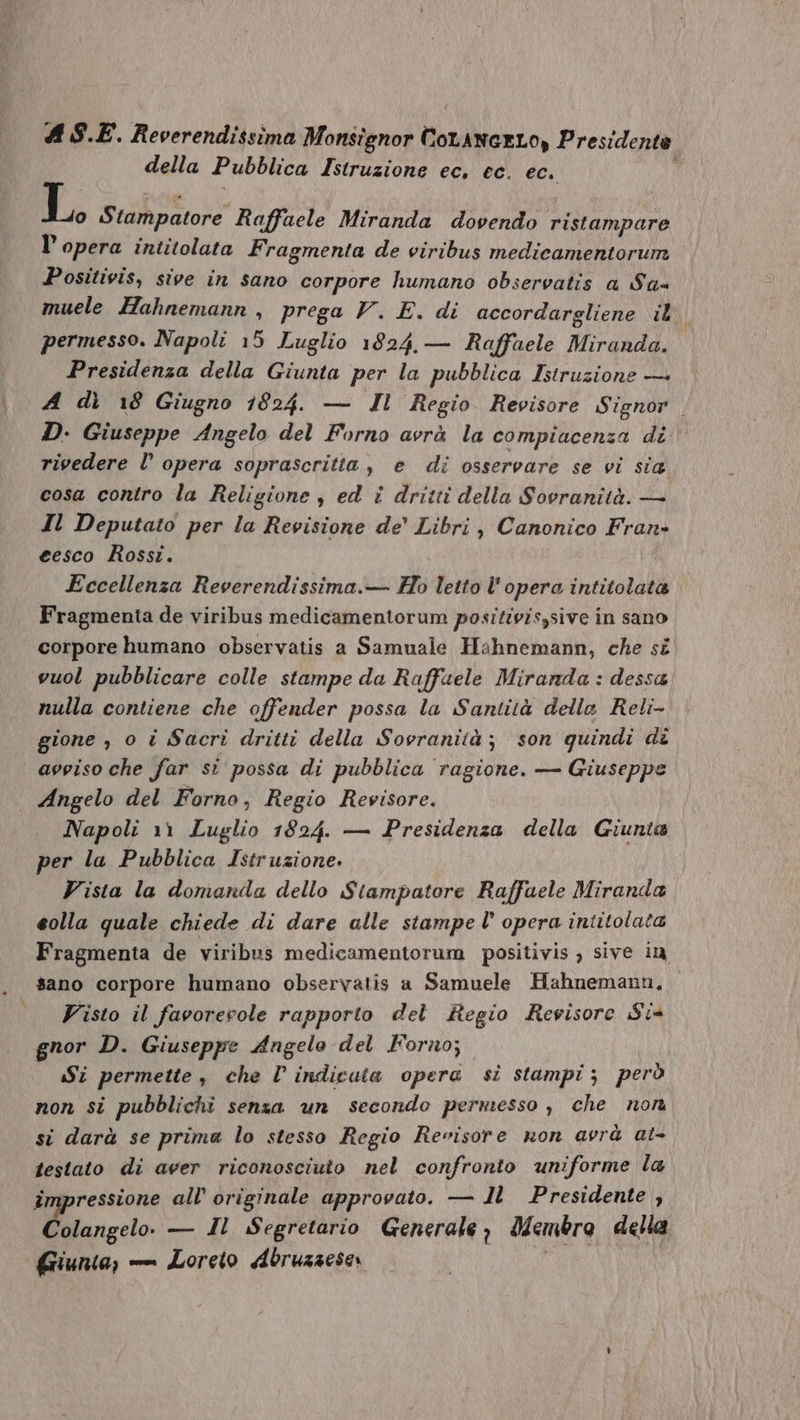 della Pubblica Istruzione ec, ec. ec. * L. Stampatore Raffaele Miranda dovendo ristampare l'opera intitolata Fragmenta de viribus medicamentorum JPositivis, sive in sano corpore humano obsereatis a Sa- muele Hahnemann , prega V. E. di accordargliene il, permesso. Napoli 15 Luglio 1024, — Raffaele Miranda. Presidenza della Giunta per la pubblica Istruzione — A di 18 Giugno 1024. — Il Regio Revisore Signor . D- Giuseppe Angelo del Forno avrà la compiacenza di rivedere l' opera soprascritla , e di ossereare se vi sia cosa contro la Religione , ed i dritti della Soeranità. — Il Deputato per la Revisione de' Libri , Canonico Fran- eesco Rossi. | Eccellenza Reverendissima.— Ho letto l'opera intitolata Fragmenta de viribus medicamentorum positivis,sive in sano corpore humano observatis a Samuale Hahnemann, che s£. vuol pubblicare colle stampe da Raffaele Miranda : dessa nulla contiene che offender possa la Santità delle Reli- gione , o i Sacri dritti della Sovranità ; son quindi dz aegíiso che far si possa di pubblica ragione. — Giuseppe Angelo del Forno, Regio Revisore. Napoli 11 Luglio 1824. — Presidenza della Giunta per la. Pubblica Istruzione. F'isia la domanda dello Stampatore Raffaele Miranda €olla quale chiede di dare alle stampe l' opera intitolata Fragmenta de viribus medicamentorum positivis ; sive in sano corpore humano observatis a Samuele Hahnemann, Visto il faeorecole rapporto del RBHegio Rewisore $i gnor D. Giuseppe 4ngelo del Forno; | iSi permette ,. che Ü indicata opera. si stampi s peró non si pubblichi senza. un secondo permesso , che non sí darà se prima lo stesso Regio Reeisore mon avrà at- iestato di aver riconosciuto nel confronto uniforme la impressione all' originale approvato. — 1l] Presidente , Colangelo. — 11 Segretario Generale, Membro della Giunta; — Loreto doruasese: