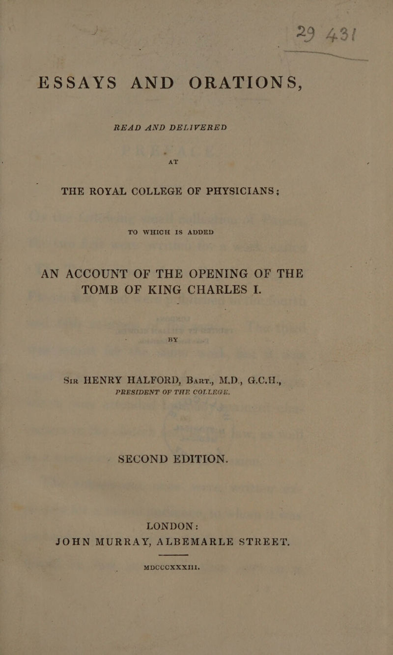 ESSAYS AND ORATIONS, READ AND DELIVERED AT THE ROYAL COLLEGE OF PHYSICIANS; TO WHICH IS ADDED AN ACCOUNT OF THE OPENING OF THE TOMB OF KING CHARLES I. BY Sim HENRY HALFORD, Barr, M.D., G.C.H., PRESIDENT OF THE COLLEGE, SECOND EDITION. LONDON: JOHN MURRAY, ALBEMARLE STREET. MDCCCXXXIII1.