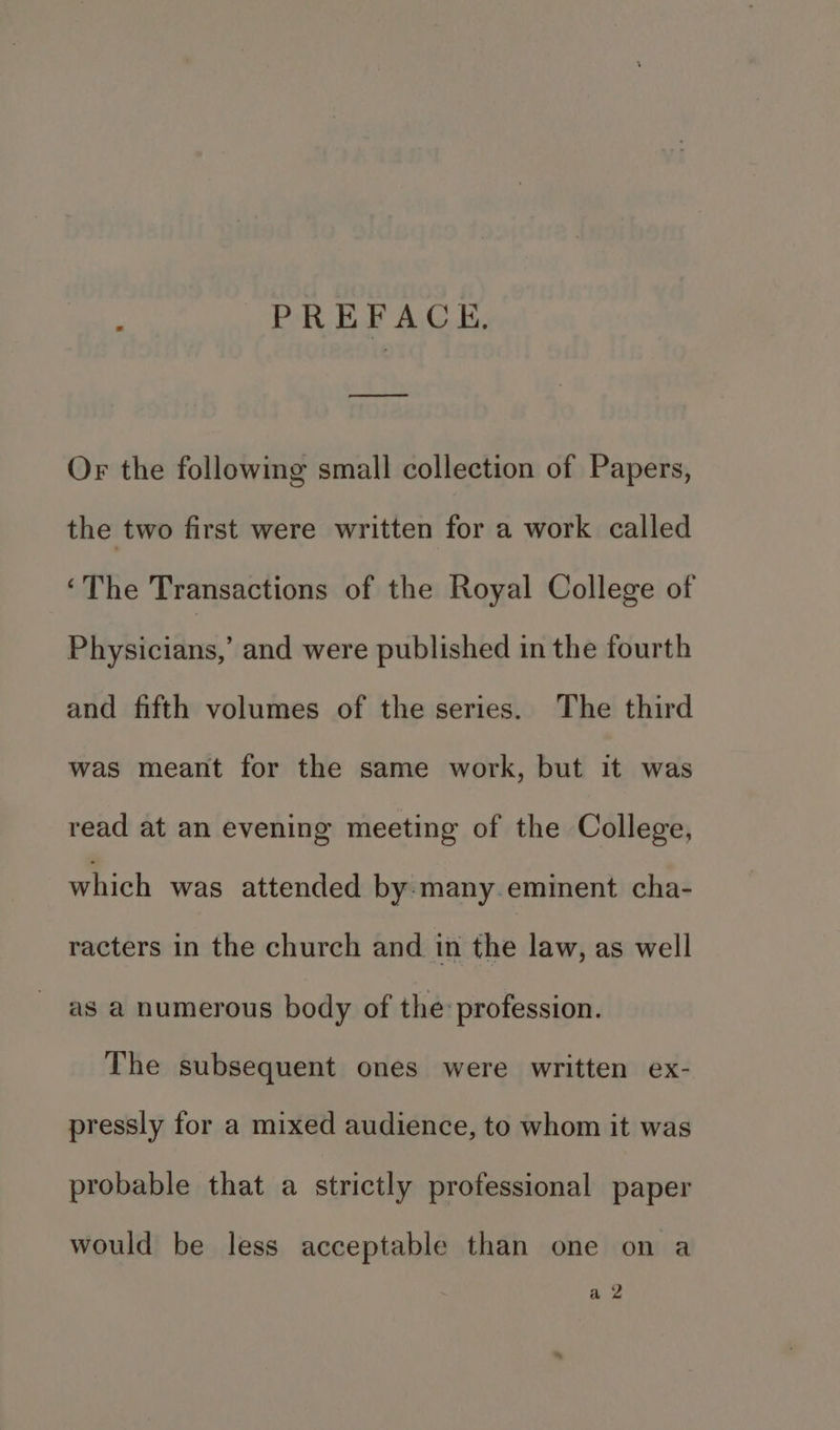 PREFACE, Or the followimg small collection of Papers, the two first were written for a work called ‘The Transactions of the Royal College of Physicians,’ and were published in the fourth and fifth volumes of the series. The third was meant for the same work, but it was read at an evening meeting of the College, which was attended by many. eminent cha- racters in the church and in the law, as well as a numerous body of the: profession. The subsequent ones were written ex- pressly for a mixed audience, to whom it was probable that a strictly professional paper would be less acceptable than one on a aia