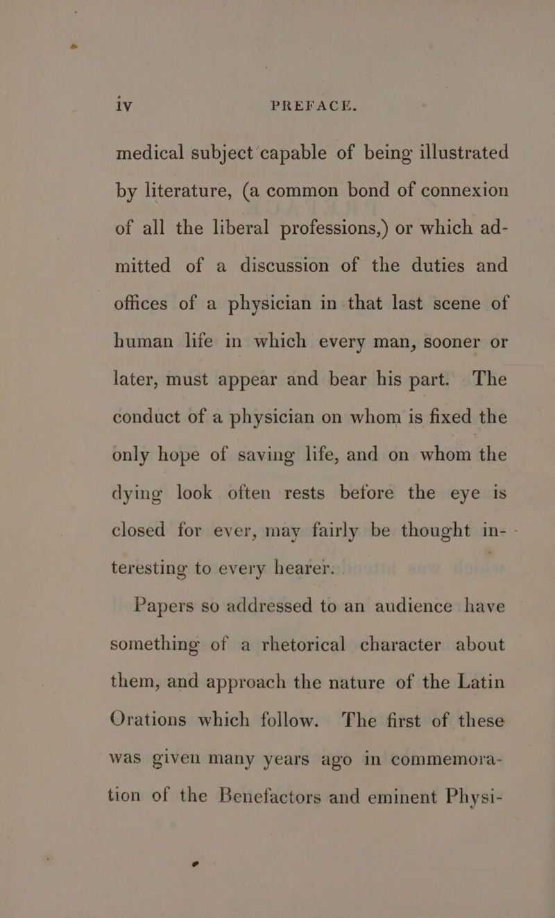 medical subject capable of being illustrated by literature, (a common bond of connexion of all the liberal professions,) or which ad- mitted of a discussion of the duties and offices of a physician in that last scene of human life in which every man, sooner or later, must appear and bear his part. The conduct of a physician on whom is fixed the only hope of saving life, and on whom the dying look often rests before the eye is closed for ever, may fairly be thought in- - teresting to every hearer. Papers so addressed to an audience have something of a rhetorical character about them, and approach the nature of the Latin Orations which follow. The first of these was given many years ago in commemora- tion of the Benefactors and eminent Physi-