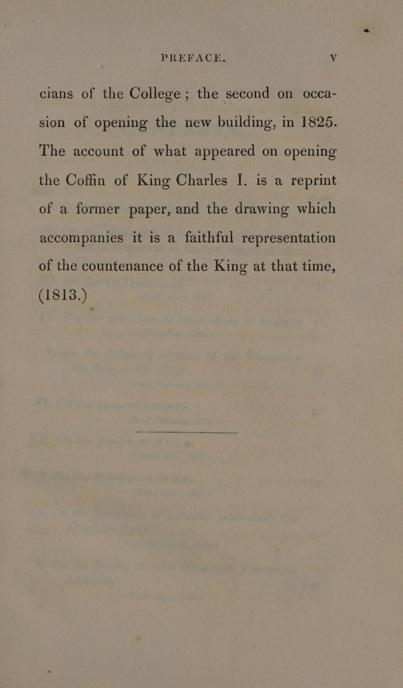 cians of the College ; the second on occa- sion of opening the new building, in 1825. The account of what appeared on opening the Coffin of King Charles [. is a reprint of a former paper, and the drawing which accompanies it is a faithful representation of the countenance of the King at that time, (1813.)