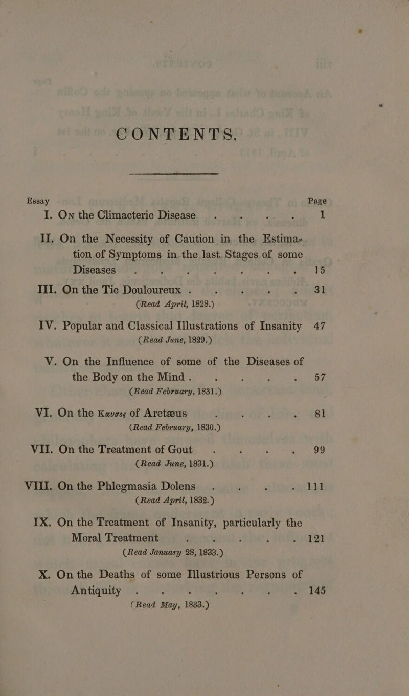 CONTENTS. Essay Page I. On the Climacteric Disease . ‘ f : 1 II, On the Necessity of Caution in the Estima- tion of Symptoms in. the last. Stages of some Diseases. ; : : ’ : ik: III. On the Tic Douloureux . / . , geal (Read April, 1828.) IV. Popular and Classical Illustrations of Insanity 47 (Read June, 1829.) V. On the Influence of some of the Diseases of the Body on the Mind . q ; ; oe ig (Read February, 1831.) VI. On the Kees; of Aretzous t t a eee: 3| (Read February, 1830.) VII. On the Treatment of Gout. : ; ~ 99 (Read June, 1831.) VIII. On the Phlegmasia Dolens_. : : ate hh (Read April, 1832.) IX. On the Treatment of Insanity, particularly the Moral Treatment : / : : JMEQI (Read January 28, 1833.) X. On the Deaths of some Illustrious Persons of Antiquity 145 (Read May, 1833.)