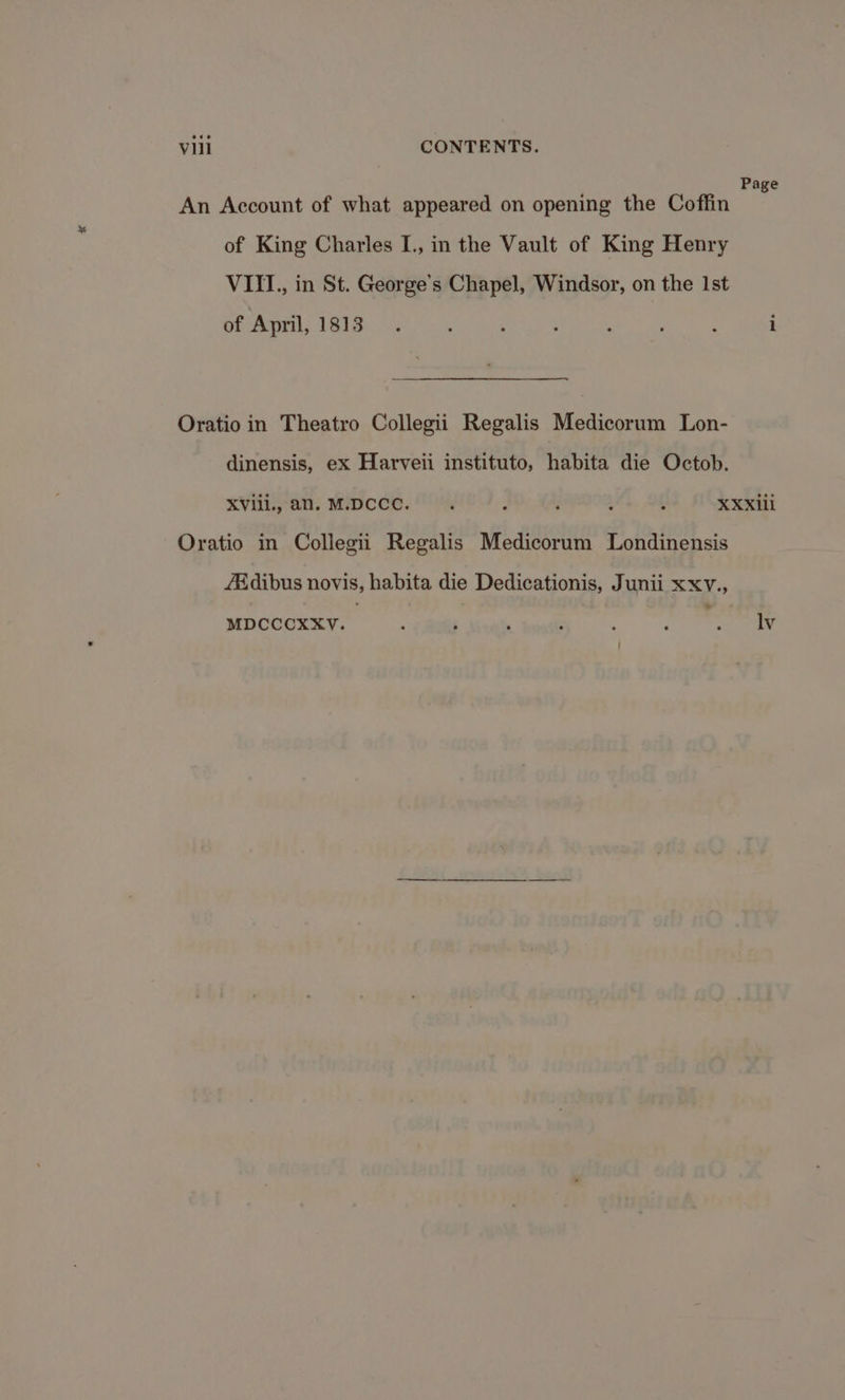 Page An Account of what appeared on opening the Coffin of King Charles I., in the Vault of King Henry VIII, in St. George’s Chapel, Windsor, on the Ist of April, 1813. : : : : ; : i Oratio in Theatro Collegii Regalis Medicorum Lon- dinensis, ex Harveii instituto, habita die Octob. XVili., an. MIDCCC. |. : : 4 , XXXili Oratio in Collegii Regalis Medicorum Londinensis /Adibus novis, habita die Dedicationis, Junii xxv., MDCCCXXV. : ; ' : ‘ J . lv