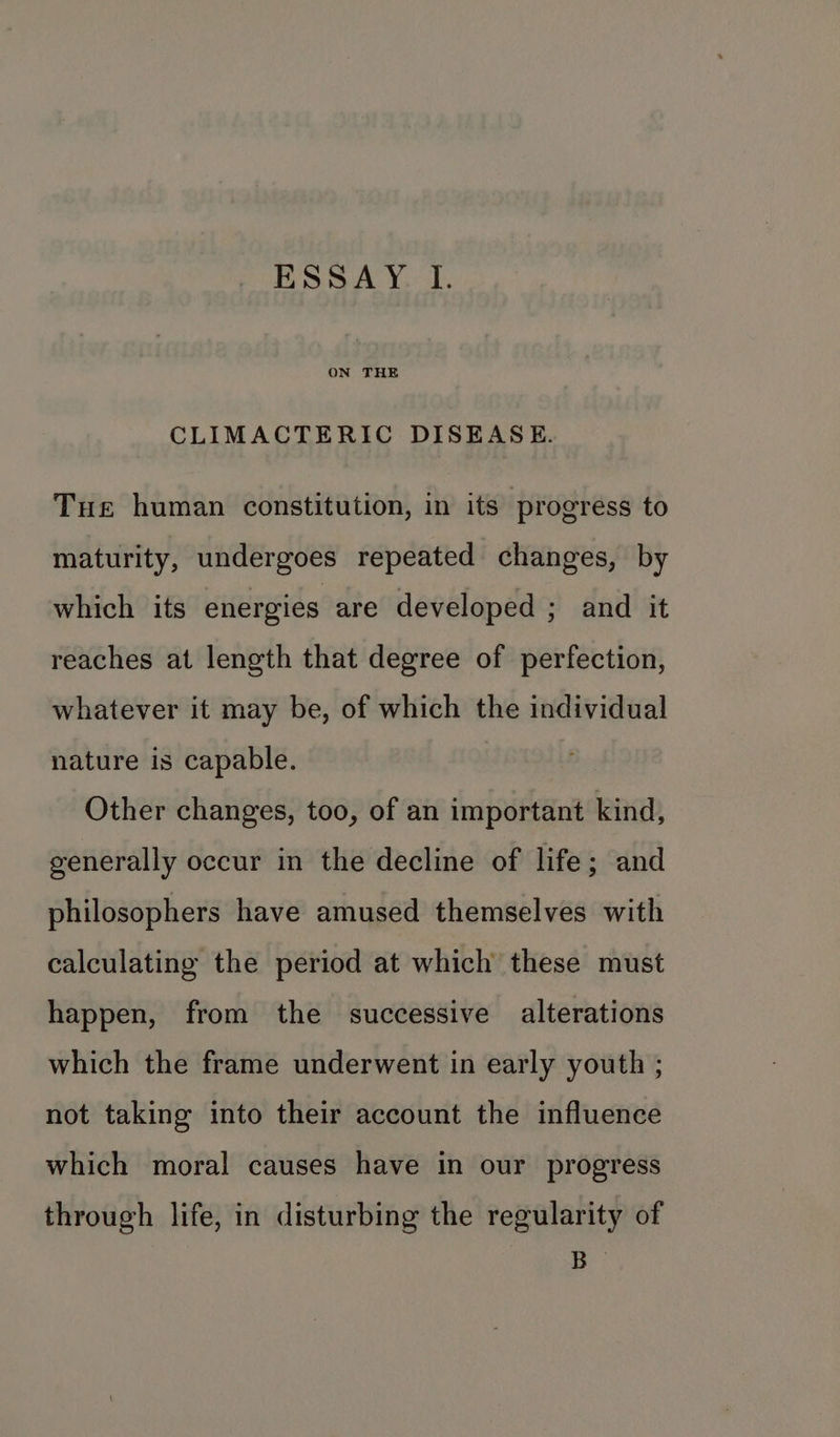 ON THE CLIMACTERIC DISEASE. Tue human constitution, in its progress to maturity, undergoes repeated changes, by which its energies are developed ; and it reaches at length that degree of perfection, whatever it may be, of which the individual nature is capable. | Other changes, too, of an important kind, generally occur in the decline of life; and philosophers have amused themselves with calculating the period at which these must happen, from the successive alterations which the frame underwent in early youth ; not taking into their account the influence which moral causes have in our progress through life, in disturbing the regularity of A