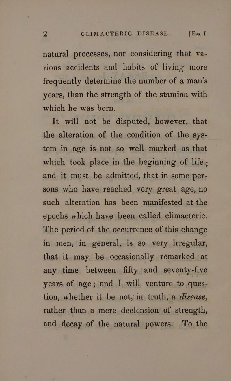 natural processes, nor considering that va- rious accidents and habits of living more frequently determine the number of a man’s years, than the strength of the stamina with which he was born. It will not be disputed, however, that the alteration of the condition of the sys- tem in age is not so well marked as that which took place in the beginning of life ; and it must be admitted, that in some per- sons who have reached very great age, no such alteration has been manifested at the epochs which have been called climacteric. The period of the occurrence of this change in men, in general, is so very irregular, that it may be occasionally remarked at any time between fifty and seventy-five years of age; and I will venture. to ques- tion, whether it be not, in truth, a disease, rather than a mere declension of strength, and decay of the natural powers. To the