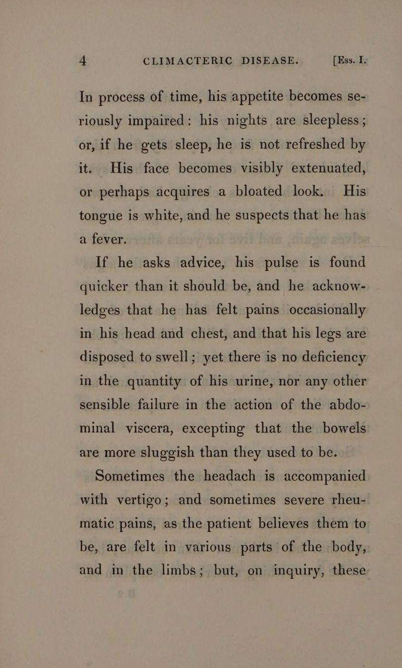 In process of time, his appetite becomes se- riously impaired: his nights are sleepless ; or, if he gets sleep, he is not refreshed by it. His face becomes visibly extenuated, or perhaps acquires a bloated look. His tongue is white, and he suspects that he has a fever. If he asks advice, his pulse is found quicker than it should be, and he acknow- ledges that he has felt pains occasionally in his head and chest, and that his legs are disposed to swell; yet there is no deficiency in the quantity of his urine, nor any other sensible failure in the action of the abdo- minal viscera, excepting that the bowels are more sluggish than they used to be. Sometimes the headach is accompanied with vertigo; and sometimes severe rheu- matic pains, as the patient believes them to be, are felt in various parts of the body, and in the limbs; but, on inquiry, these