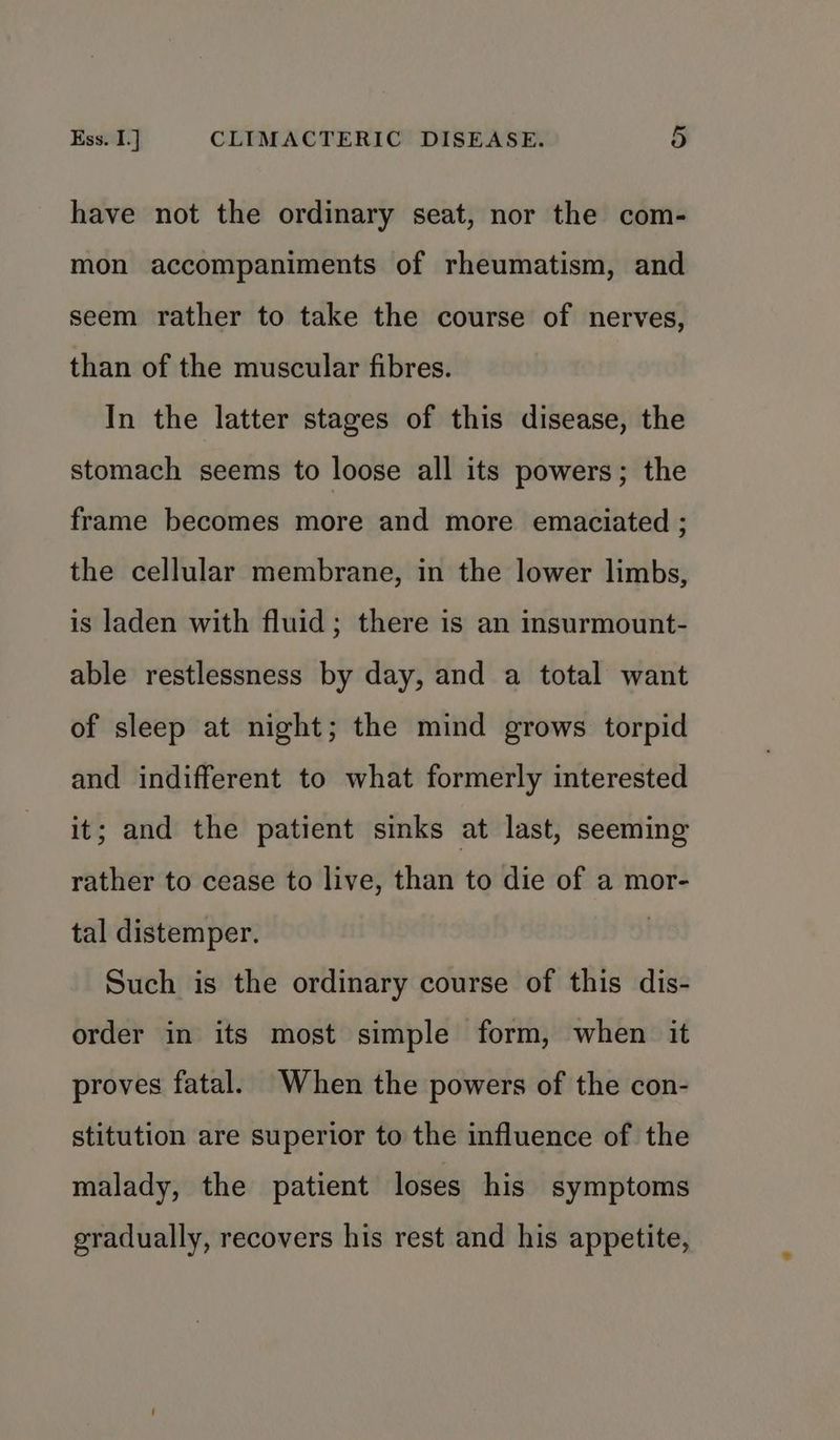 have not the ordinary seat, nor the com- mon accompaniments of rheumatism, and seem rather to take the course of nerves, than of the muscular fibres. In the latter stages of this disease, the stomach seems to loose all its powers; the frame becomes more and more emaciated ; the cellular membrane, in the lower limbs, is laden with fluid; there is an insurmount- able restlessness by day, and a total want of sleep at night; the mind grows torpid and indifferent to what formerly interested it; and the patient sinks at last, seeming rather to cease to live, than to die of a mor- tal distemper. | Such is the ordinary course of this dis- order in its most simple form, when it proves fatal. When the powers of the con- stitution are superior to the influence of the malady, the patient loses his symptoms gradually, recovers his rest and his appetite,