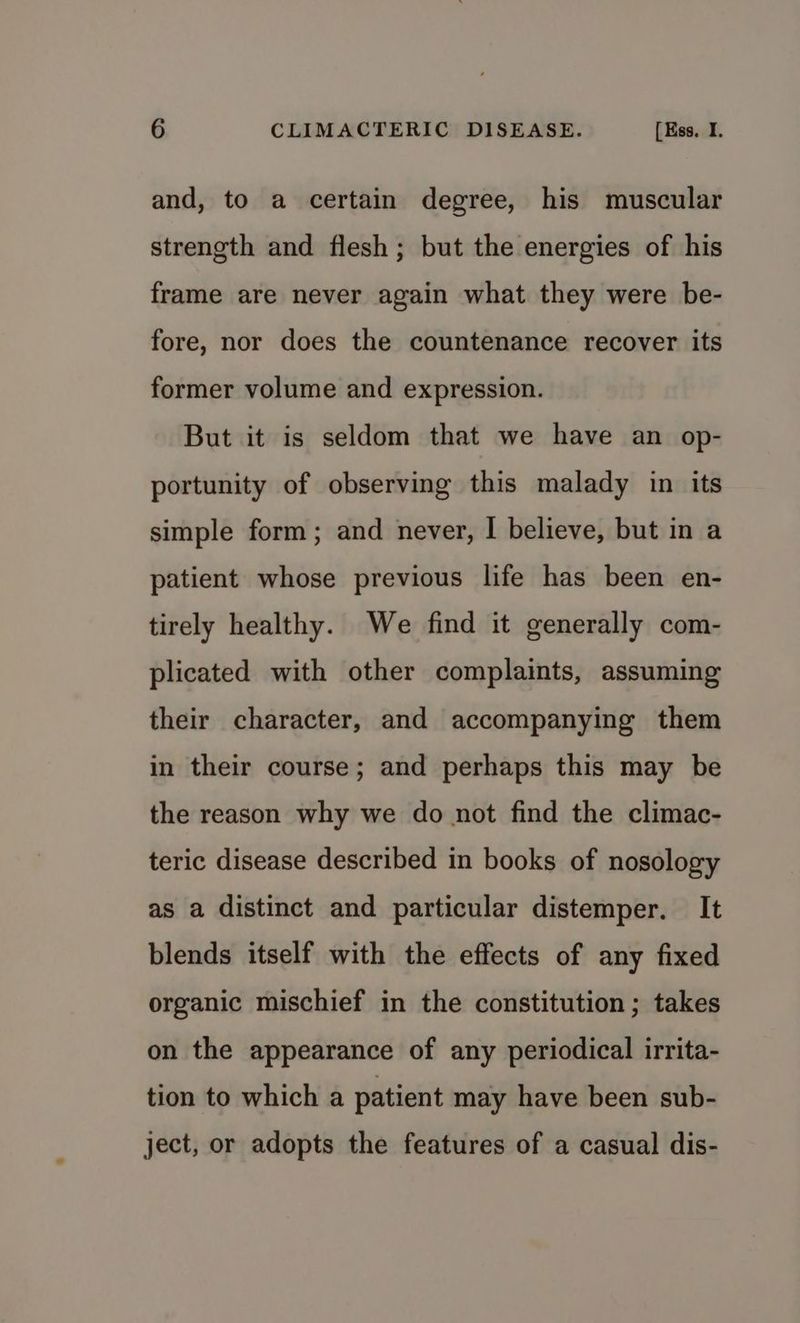 and, to a certain degree, his muscular strength and flesh; but the energies of his frame are never again what they were be- fore, nor does the countenance recover its former volume and expression. But it is seldom that we have an op- portunity of observing this malady in its simple form; and never, | believe, but in a patient whose previous life has been en- tirely healthy. We find it generally com- plicated with other complaints, assuming their character, and accompanying them in their course; and perhaps this may be the reason why we do not find the climac- teric disease described in books of nosology as a distinct and particular distemper. It blends itself with the effects of any fixed organic mischief in the constitution; takes on the appearance of any periodical irrita- tion to which a patient may have been sub- ject, or adopts the features of a casual dis-