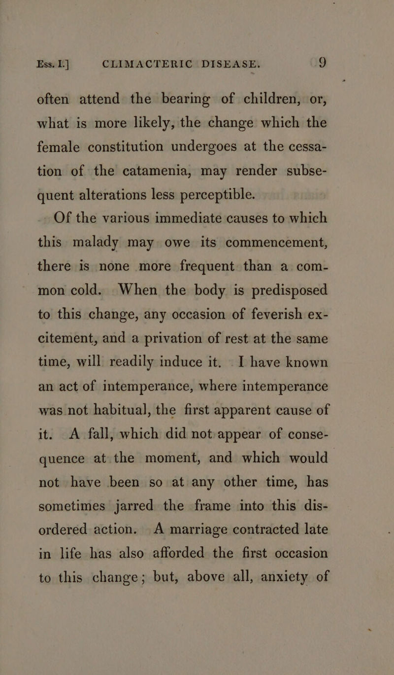 often attend the bearing of children, or, what is more likely, the change which the female constitution undergoes at the cessa- tion of the catamenia, may render subse- quent alterations less perceptible. Of the various immediate causes to which this malady may owe its commencement, there is none more frequent than a com- mon cold. When the body is predisposed to this change, any occasion of feverish ex- citement, and a privation of rest at the same time, will readily induce it. _I have known an act of intemperance, where intemperance was not habitual, the first apparent cause of it. <A fall, which did not:appear of conse- quence at the moment, and which would not have been so at any other time, has sometimes jarred the frame into this dis- ordered action. A marriage contracted late in life has also afforded the first occasion to this change; but, above all, anxiety of
