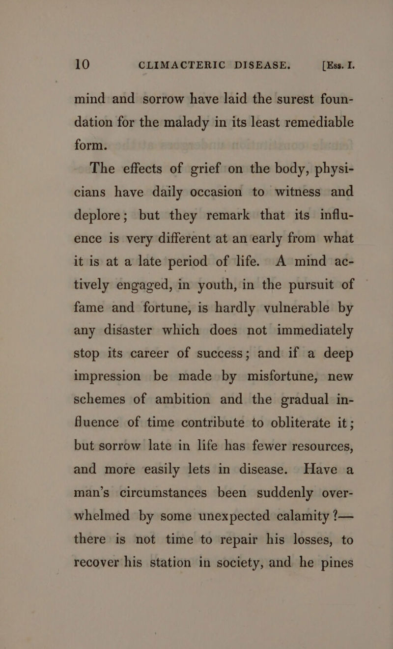 mind and sorrow have laid the surest foun- dation for the malady in its least remediable form. The effects of grief on the body, physi- cians have daily occasion to witness and deplore; but they remark that its influ- ence is very different at an early from what it is at a late period of life. A mind ac- tively engaged, in youth, in the pursuit of fame and fortune, is hardly vulnerable by any disaster which does not immediately stop its career of success; and if a deep impression be made by misfortune, new schemes of ambition and the gradual in- fluence of time contribute to obliterate it; but sorrow late in life has fewer resources, and more easily lets in disease. Have a man’s circumstances been suddenly over- whelmed by some unexpected calamity ?— there is not time to repair his losses, to recover his station in society, and he pines