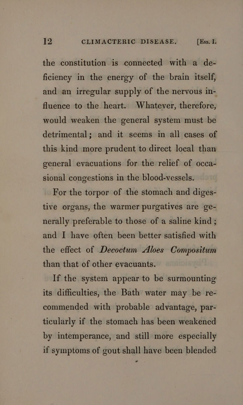 the constitution is connected with a de- ficiency in the energy of the brain itself, and an irregular supply of the nervous in- fluence to the heart. Whatever, therefore, would weaken the general system must be detrimental; and it seems in all cases of this kind more prudent to direct local than general evacuations for the relief of occa- sional congestions in the blood-vessels. For the torpor of the stomach and diges- tive organs, the warmer purgatives are ge- nerally preferable to those of a saline kind ; and I have often been better satisfied with the effect of Decoctum Aloes Compositum than that of other evacuants. If the system appear to be surmounting its difficulties, the Bath water may be re- commended with probable advantage, par- ticularly if the stomach has been weakened by intemperance, and still more especially if symptoms of gout shall have been blended -