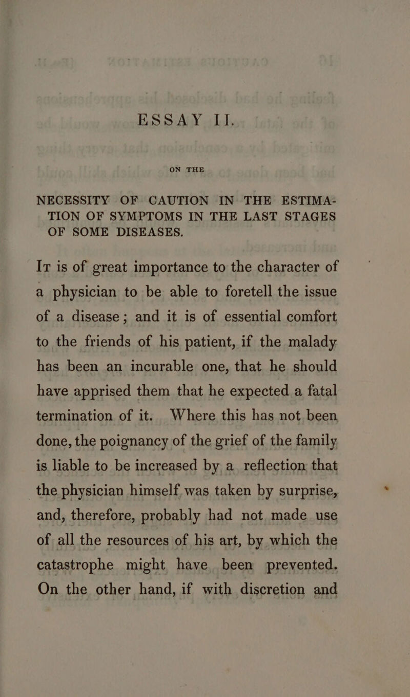 ON THE NECESSITY OF CAUTION IN THE ESTIMA- TION OF SYMPTOMS IN THE LAST STAGES OF SOME DISEASES. Ir is of great importance to the character of a physician to be able to foretell the issue of a disease; and it is of essential comfort to the friends of his patient, if the malady has been an incurable one, that he should have apprised them that he expected a fatal termination of it. Where this has not been done, the poignancy of the grief of the family is liable to be increased by a. reflection; that the physician himself. was taken by surprise, and, therefore, probably had not made use of all the resources of his art, by which the catastrophe might have been prevented. On the other hand, if with discretion and