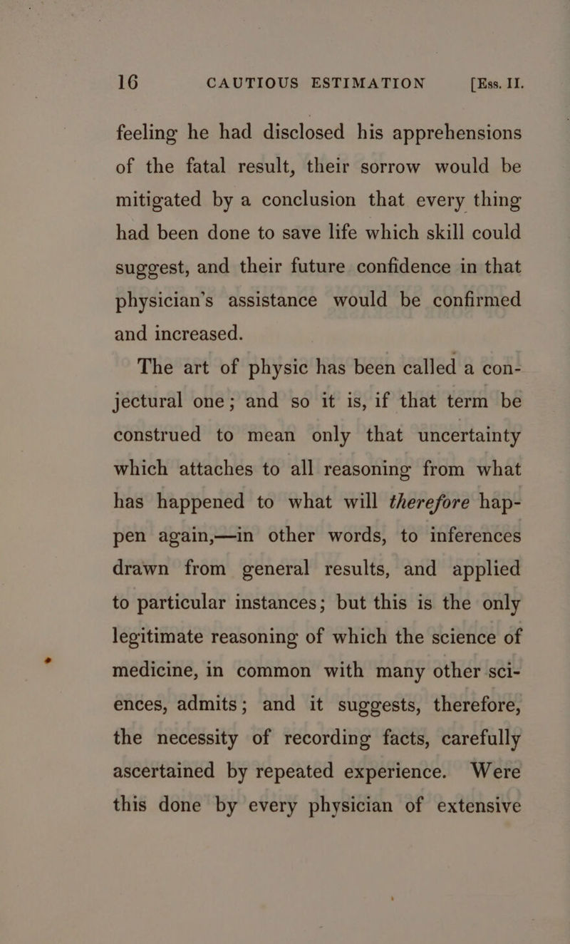 feeling he had disclosed his apprehensions of the fatal result, their sorrow would be mitigated by a conclusion that every thing had been done to save life which skill could suggest, and their future confidence in that physician’s assistance would be confirmed and increased. The art of physic has been called a con- jectural one; and so it is, if that term be construed to mean only that uncertainty which attaches to all reasoning from what has happened to what will therefore hap- pen again,—in other words, to inferences drawn from general results, and applied to particular instances; but this is the only legitimate reasoning of which the science of medicine, in common with many other sci- ences, admits; and it suggests, therefore, the necessity of recording facts, carefully ascertained by repeated experience. Were this done by every physician of extensive