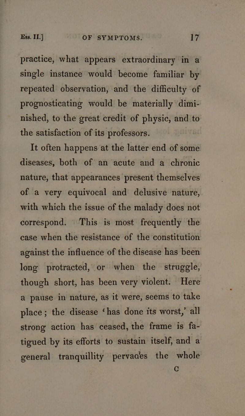 practice, what appears extraordinary in a single instance would become familiar by repeated observation, and the difficulty of prognosticating would be materially dimi- nished, to the great credit of physic, and to the satisfaction of its professors. It often happens at the latter end of some diseases, both of an acute and a chronic nature, that appearances present themselves of a very equivocal and delusive nature, with which the issue of the malady does not correspond. This is most frequently the case when the resistance of the constitution against the influence of the disease has been long protracted, or when the struggle, though short, has been very violent. Here a pause in nature, as it were, seems to take place; the disease ‘has done its worst,’ all strong action has ceased, the frame is fa- tigued by its efforts to sustain itself, and a general tranquillity pervades the whole C