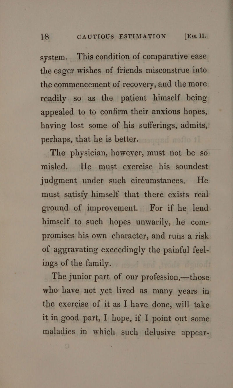 system. This condition of comparative ease the eager wishes of friends misconstrue into the commencement of recovery, and the more readily so as the patient himself being appealed to to confirm their anxious hopes, having lost some of his sufferings, admits, perhaps, that he is better. The physician, however, must not be so misled. He must exercise his soundest judgment under such circumstances. He must satisfy himself that there exists real ground of improvement. For if he lend himself to such hopes unwarily, he com- promises his own character, and runs a risk of aggravating exceedingly the painful feel- ings of the family. The junior part of our profession,—those who have not yet lived as many years in the exercise of it as I have done, will take it in good part, I hope, if I point out some maladies in which such delusive appear-