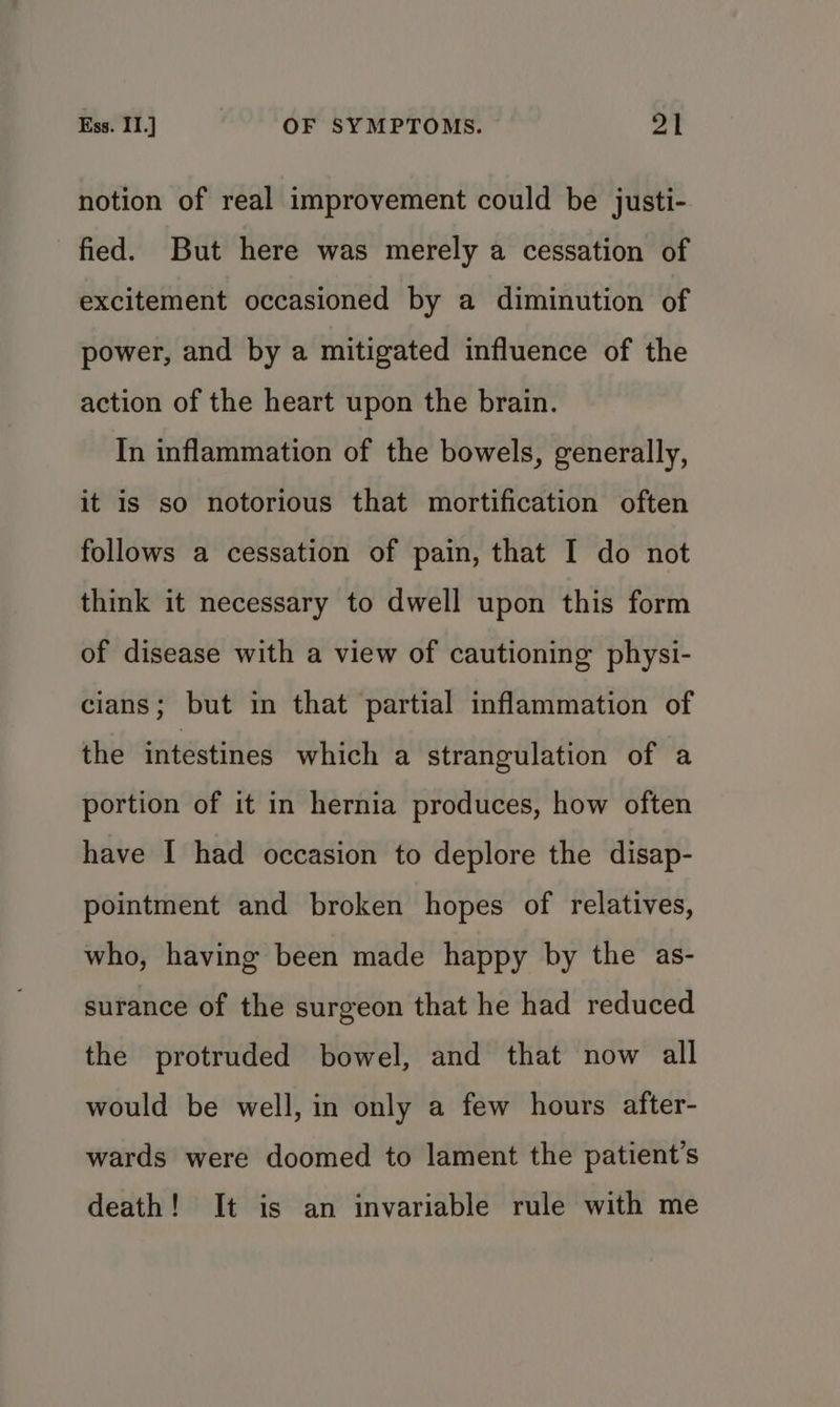 notion of real improvement could be justi- fied. But here was merely a cessation of excitement occasioned by a diminution of power, and by a mitigated influence of the action of the heart upon the brain. In inflammation of the bowels, generally, it is so notorious that mortification often follows a cessation of pain, that I do not think it necessary to dwell upon this form of disease with a view of cautioning physi- cians; but in that partial inflammation of the intestines which a strangulation of a portion of it in hernia produces, how often have I had occasion to deplore the disap- pointment and broken hopes of relatives, who, having been made happy by the as- surance of the surgeon that he had reduced the protruded bowel, and that now all would be well, in only a few hours after- wards were doomed to lament the patient’s death! It is an invariable rule with me