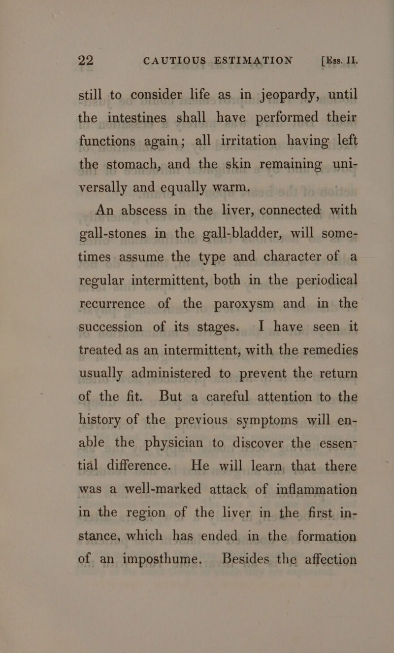 still to consider life as in jeopardy, until the intestines shall have performed their functions again; all irritation having left the stomach, and the skin remaining uni- versally and equally warm. An abscess in the liver, connected with gall-stones in the gall-bladder, will some- times assume the type and character of a regular intermittent, both in the periodical recurrence of the paroxysm and in the succession of its stages. I have seen it treated as an intermittent, with the remedies usually administered to prevent the return of the fit. But a careful attention to the history of the previous symptoms will en- able the physician to discover the essen- tial difference. He will learn, that there was a well-marked attack of inflammation in the region of the liver in the first in- stance, which has ended in the formation of an imposthume. Besides the affection