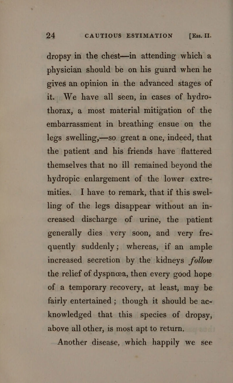 dropsy in the chest—in attending which a physician should be on his guard when he gives an opinion in the advanced stages of it. We have all seen, in cases of hydro- thorax, a most material mitigation of the embarrassment in breathing ensue on the legs swelling,—so. great a one, indeed, that the patient and his friends have flattered themselves that no ill remained beyond the hydropic enlargement of the lower extre- mities. I have to remark, that if this swel- ling of the legs disappear without an in- creased discharge of urine, the patient generally dies very soon, and very fre- quently suddenly; whereas, if an ample increased secretion by the kidneys follow the relief of dyspnoea, then every good hope of a temporary recovery, at least, may be fairly entertained ; though it should be ac- knowledged that this species of dropsy, above all other, is most apt to return. Another disease, which happily we see