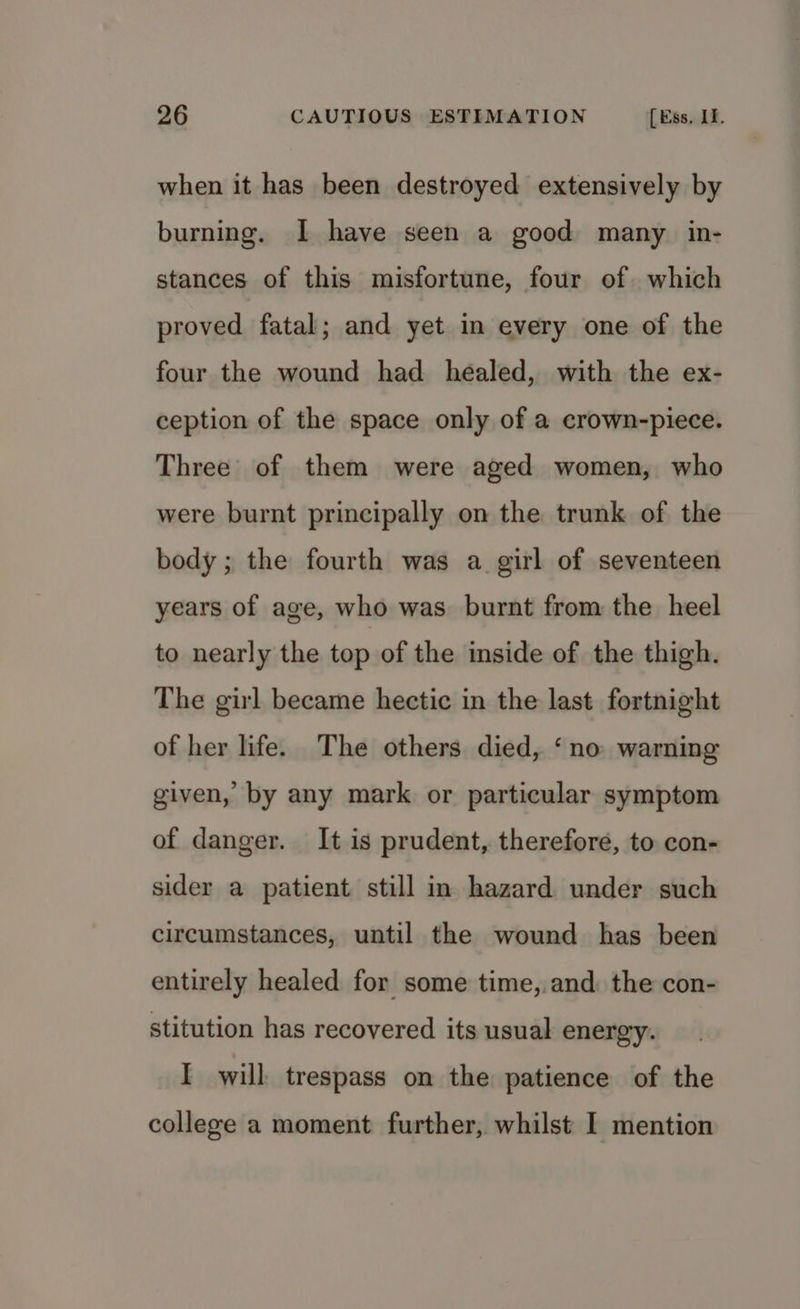 when it has been destroyed extensively by burning. I have seen a good many in- stances of this misfortune, four of which proved fatal; and yet in every one of the four the wound had healed, with the ex- ception of the space only of a erown-piece. Three of them were aged women, who were burnt principally on the trunk of the body; the fourth was a girl of seventeen years of age, who was burnt from the heel to nearly the top of the inside of the thigh. The girl became hectic in the last fortnight of her life. The others died, ‘no warning given, by any mark or particular symptom of danger. It is prudent, therefore, to con- sider a patient still in hazard under such circumstances, until the wound has been entirely healed for some time,.and the con- stitution has recovered its usual energy. I will trespass on the patience of the college a moment further, whilst I mention