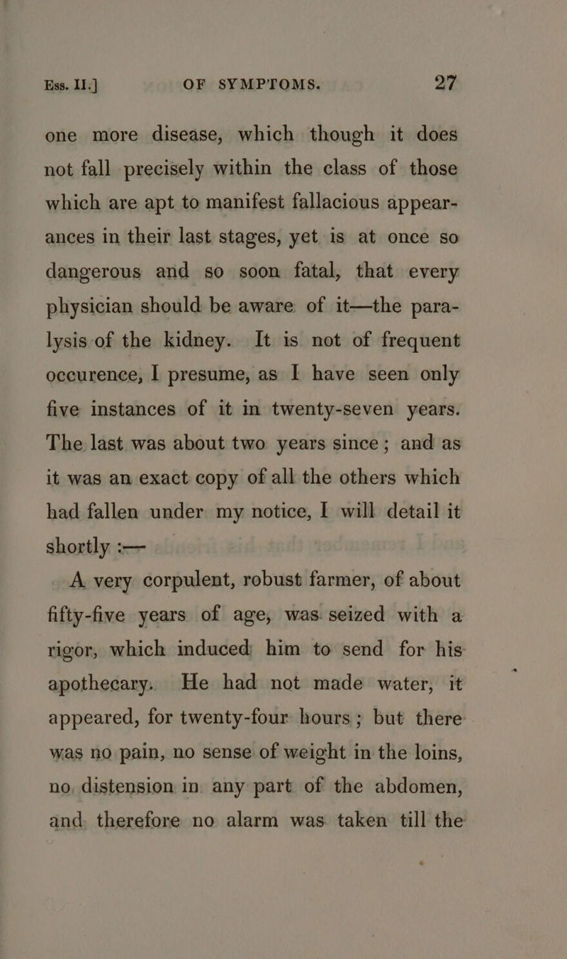 one more disease, which though it does not fall precisely within the class of those which are apt to manifest fallacious appear- ances in their last stages, yet is at once so dangerous and so soon fatal, that every physician should be aware of it—the para- lysis of the kidney. It is not of frequent nice weoial I presume, as I have seen only five instances of it in twenty-seven years. The last was about two years since; and as it was an exact copy of all the others which had fallen under my notice, I will detail it shortly :-— _ A very corpulent, robust farmer, of about fifty-five years of age, was seized with a rigor, which induced him to send for his apothecary. He had not made water, it appeared, for twenty-four hours; but there was no pain, no sense of weight in the loins, no, distension in. any part of the abdomen, and. therefore no alarm was. taken till the
