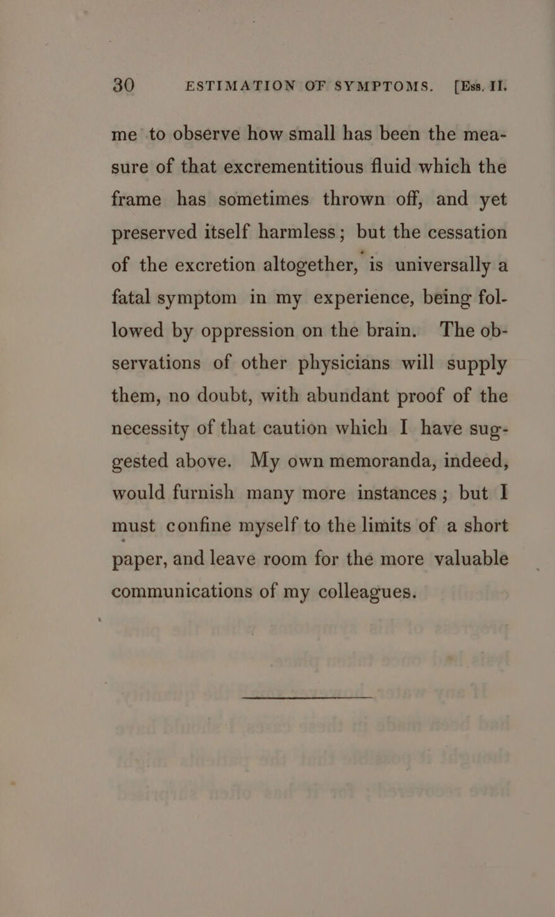 me to observe how small has been the mea- sure of that excrementitious fluid which the frame has sometimes thrown off, and yet preserved itself harmless; but the cessation of the excretion altogether, is universally a fatal symptom in my experience, being fol- lowed by oppression on the brain. The ob- servations of other physicians will supply them, no doubt, with abundant proof of the necessity of that caution which I have sug- gested above. My own memoranda, indeed, would furnish many more instances; but I must confine myself to the limits of a short paper, and leave room for the more valuable communications of my colleagues.