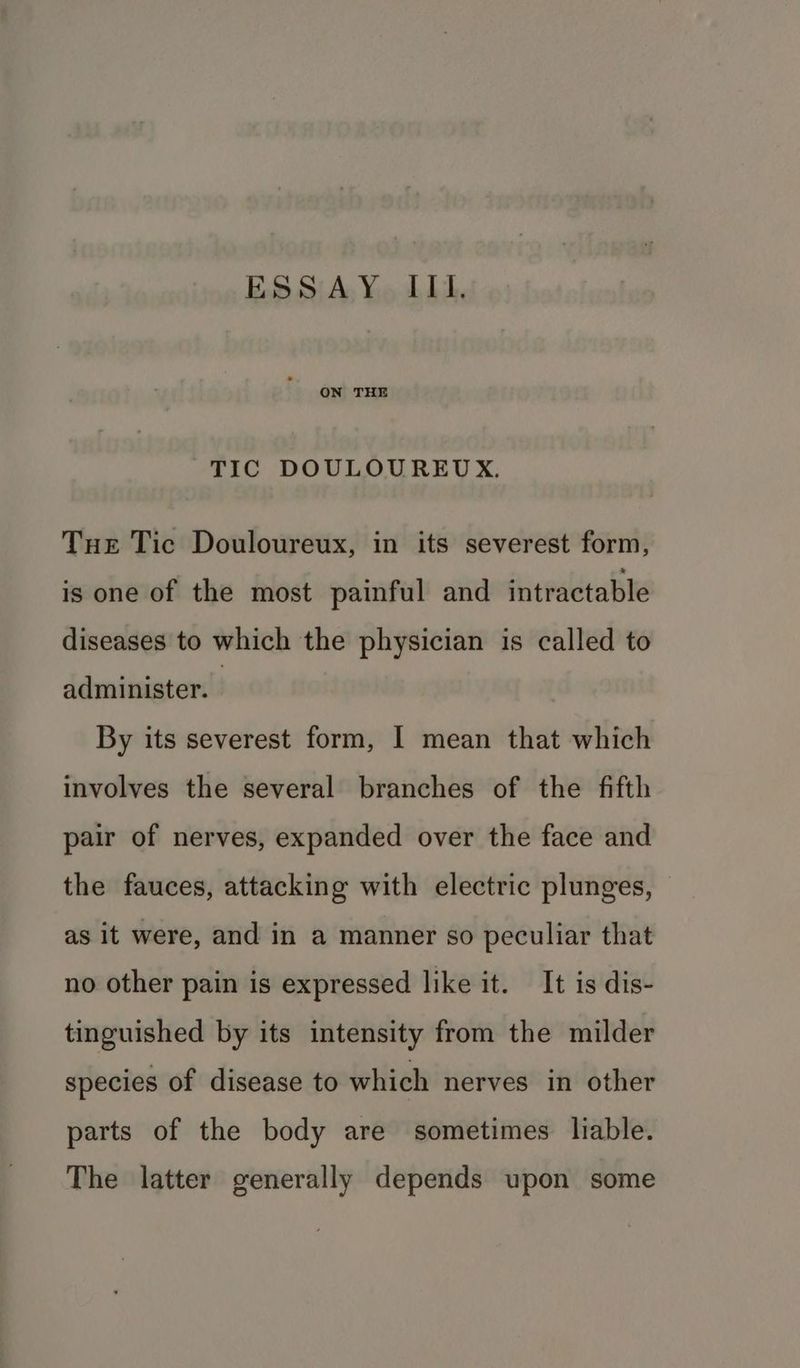 ES Sj\A; Yo LL. ON THE TIC DOULOUREUX. Tue Tic Douloureux, in its severest form, is one of the most painful and intractable diseases to which the physician is called to administer. By its severest form, I mean that which involves the several branches of the fifth pair of nerves, expanded over the face and the fauces, attacking with electric plunges, as it were, and in a manner so peculiar that no other pain is expressed like it. It is dis- tinguished by its intensity from the milder species of disease to which nerves in other parts of the body are sometimes liable. The latter generally depends upon some