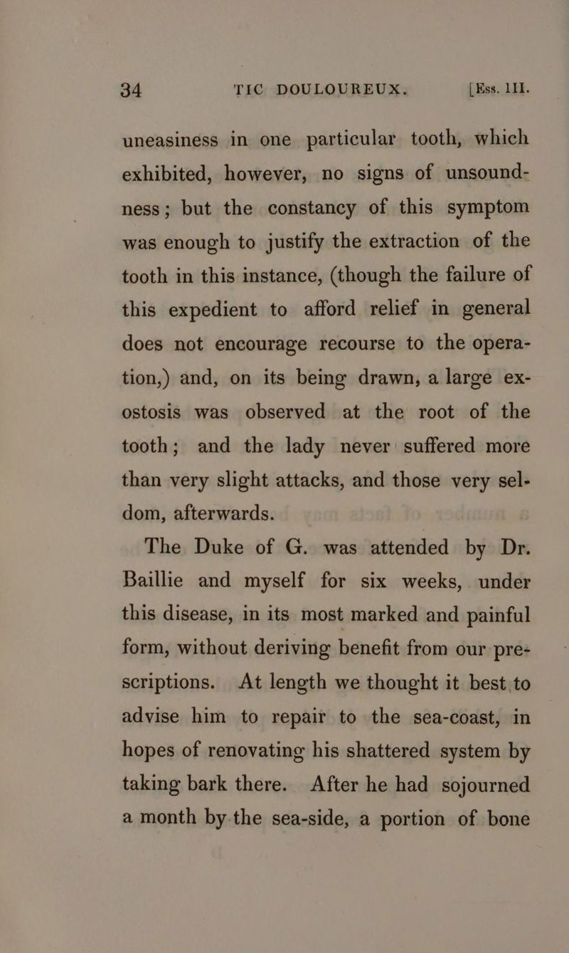 uneasiness in one particular tooth, which exhibited, however, no signs of unsound- ness; but the constancy of this symptom was enough to justify the extraction of the tooth in this instance, (though the failure of this expedient to afford relief in general does not encourage recourse to the opera- tion,) and, on its being drawn, a large ex- ostosis was observed at the root of the tooth; and the lady never suffered more than very slight attacks, and those very sel- dom, afterwards. The Duke of G. was attended by Dr. Baillie and myself for six weeks, under this disease, in its most marked and painful form, without deriving benefit from our pre- scriptions. At length we thought it best.to advise him to repair to the sea-coast, in hopes of renovating his shattered system by taking bark there. After he had sojourned a month by-the sea-side, a portion of bone