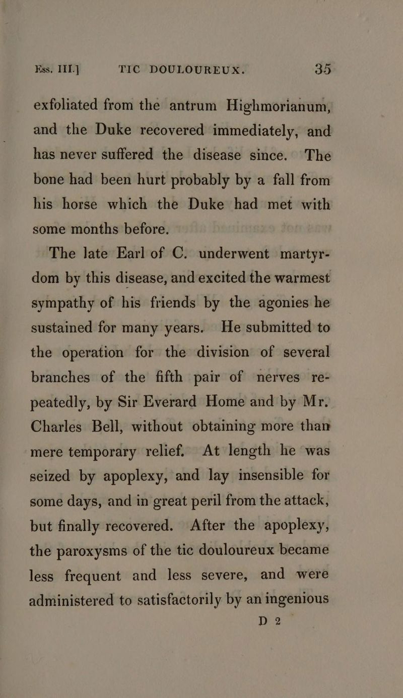 exfoliated from the antrum Highmorianum, and the Duke recovered immediately, and has never suffered the disease since. The bone had been hurt probably by a fall from his horse which the Duke had met with some months before. The late Earl of C. underwent martyr- dom by this disease, and excited the warmest sympathy of his friends by the agonies he sustained for many years. He submitted to the operation for the division of several branches of the fifth pair of nerves re- peatedly, by Sir Everard Home and by Mr. Charles Bell, without obtaining more than mere temporary relief. At length he was seized by apoplexy, and lay insensible for some days, and in great peril from the attack, but finally recovered. After the apoplexy, the paroxysms of the tic douloureux became less frequent and less severe, and were administered to satisfactorily by an ingenious D2”
