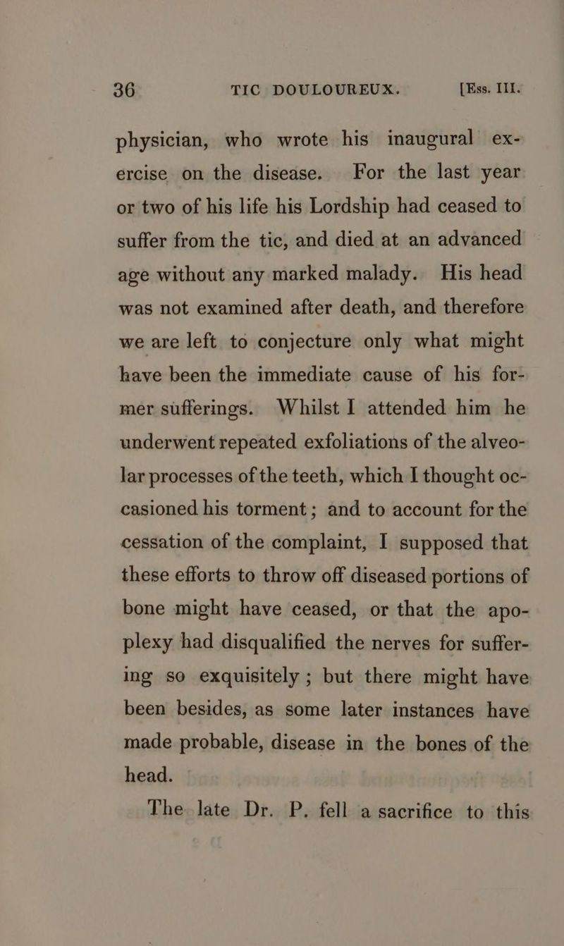 physician, who wrote his inaugural ex- ercise on the disease. For the last year or two of his life his Lordship had ceased to suffer from the tic, and died at an advanced age without any marked malady. His head was not examined after death, and therefore we are left to conjecture only what might have been the immediate cause of his for- mer sufferings. Whilst I attended him he underwent repeated exfoliations of the alveo- lar processes of the teeth, which I thought oc- casioned his torment; and to account for the cessation of the complaint, I supposed that these efforts to throw off diseased portions of bone might have ceased, or that the apo- plexy had disqualified the nerves for suffer- ing so exquisitely ; but there might have been besides, as some later instances have made probable, disease in the bones of the head. The late Dr. P. fell a sacrifice to this