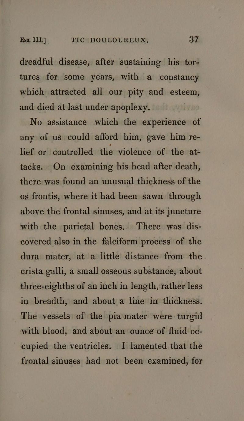 dreadful disease, after sustaining his tor- tures for some years, with a constancy which attracted all our pity and esteem, and died at last under apoplexy. No assistance which the experience of any of us could afford him, gave him re- lief or controlled the violence of the at- tacks. On examining his head after death, there was found an unusual thickness of the os frontis, where it had been sawn through above the frontal sinuses, and at its juncture with the parietal bones. There was dis- covered also in the falciform process of the dura mater, at a little distance from the crista galli, a small osseous substance, about three-eighths of an inch in length, rather less in breadth, and about a line in thickness. The vessels of the pia mater were turgid with blood, and about an ounce of fluid oc- cupied the ventricles. I lamented that the frontal sinuses had not been examined, for