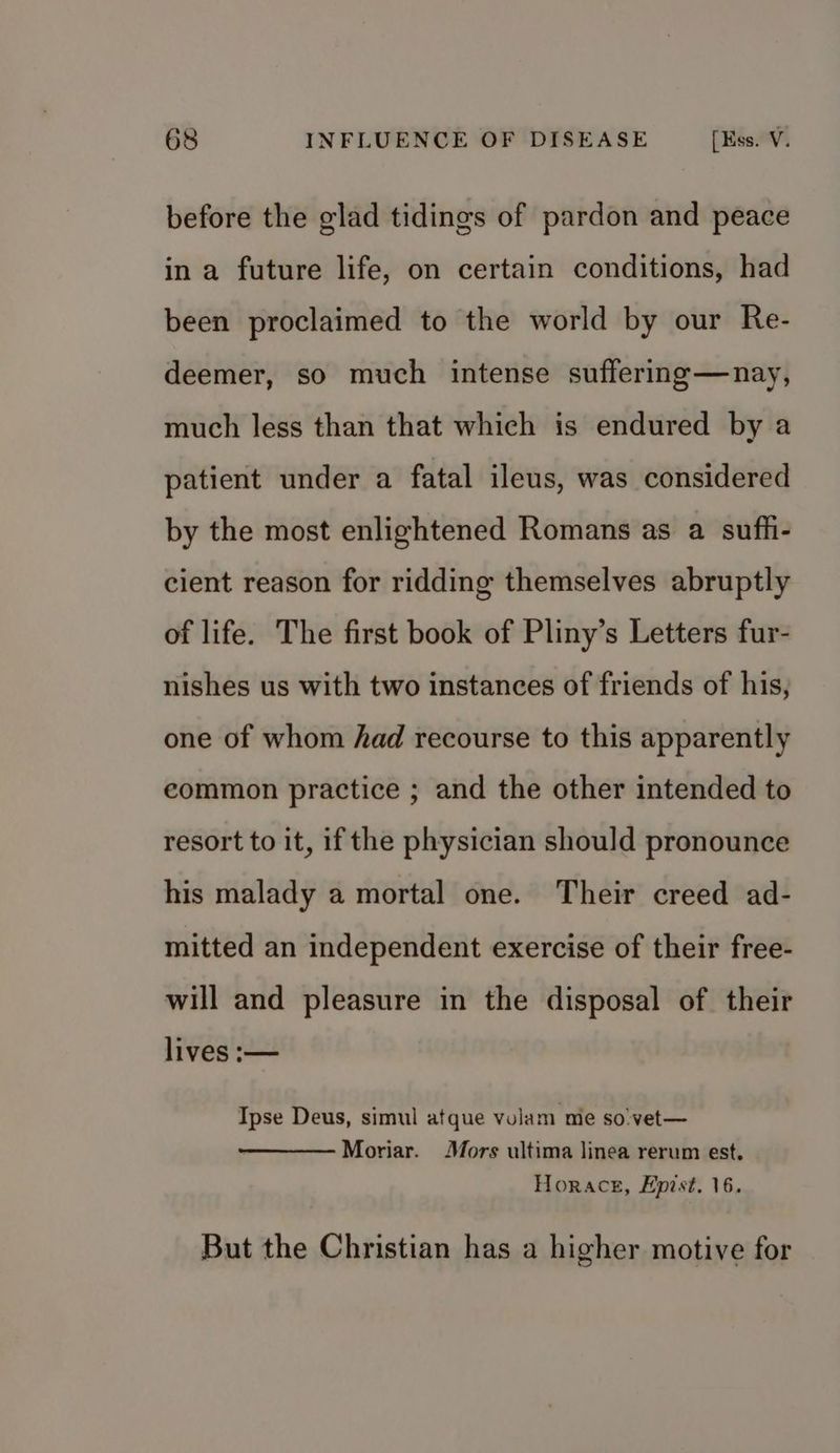 before the glad tidings of pardon and peace in a future life, on certain conditions, had been proclaimed to the world by our Re- deemer, so much intense suffering—nay, much less than that which is endured by a patient under a fatal ileus, was considered by the most enlightened Romans as a suff- cient reason for ridding themselves abruptly of life. The first book of Pliny’s Letters fur- nishes us with two instances of friends of his, one of whom had recourse to this apparently eommon practice ; and the other intended to resort to it, if the physician should pronounce his malady a mortal one. Their creed ad- mitted an independent exercise of their free- will and pleasure in the disposal of their lives :— Ipse Deus, simul atque vulam me so'vet— Moriar. Mors ultima linea rerum est. Horace, Epist. 16. But the Christian has a higher motive for