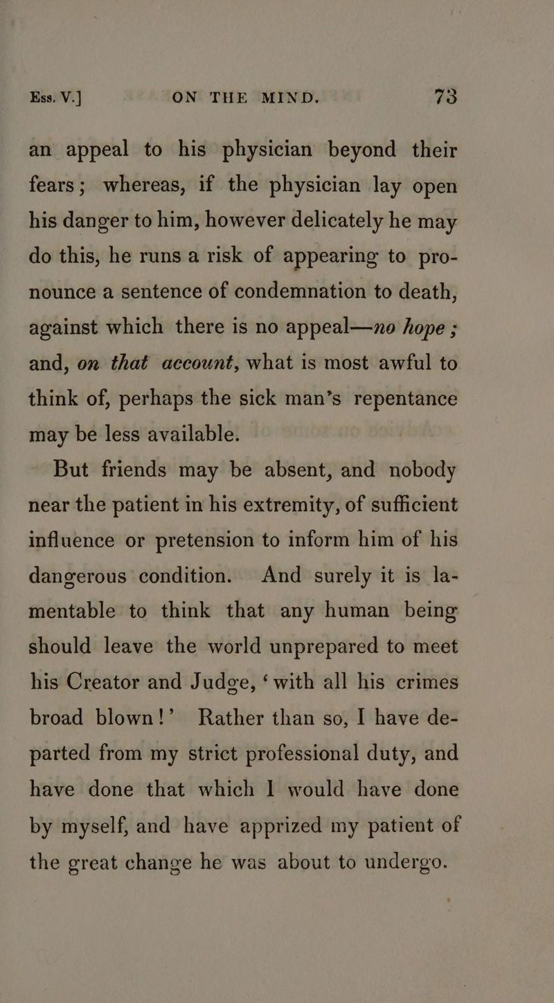 an appeal to his physician beyond their fears; whereas, if the physician lay open his danger to him, however delicately he may do this, he runs a risk of appearing to pro- nounce a sentence of condemnation to death, against which there is no appeal—zno hope ; and, on that account, what is most awful to think of, perhaps the sick man’s repentance may be less available. But friends may be absent, and nobody near the patient in his extremity, of sufficient influence or pretension to inform him of his dangerous condition. And surely it is la- mentable to think that any human being should leave the world unprepared to meet his Creator and Judge, ‘ with all his crimes broad blown!’ Rather than so, I have de- parted from my strict professional duty, and have done that which 1 would have done by myself, and have apprized my patient of the great change he was about to undergo.