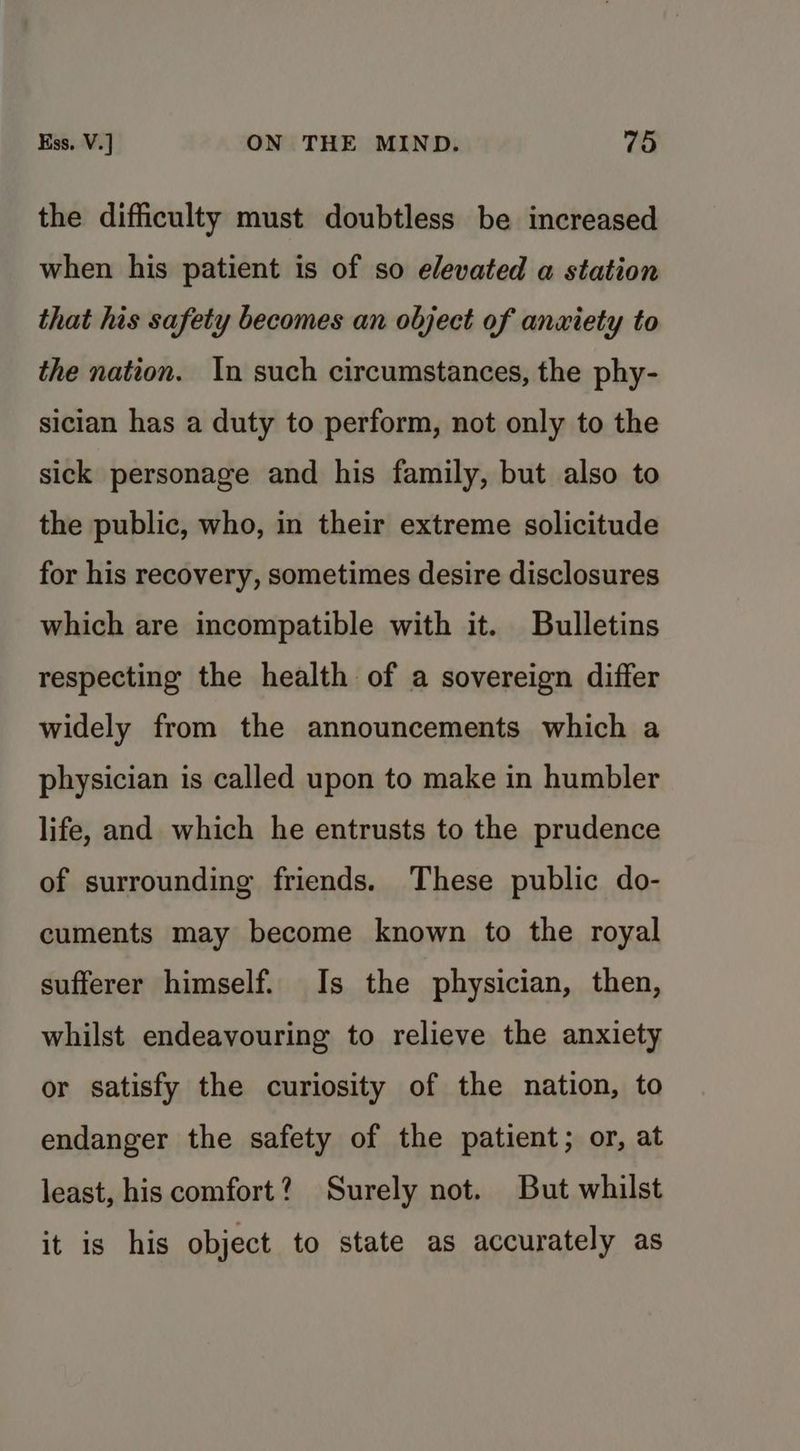 the difficulty must doubtless be increased when his patient is of so elevated a station that his safety becomes an object of anxiety to the nation. In such circumstances, the phy- sician has a duty to perform, not only to the sick personage and his family, but also to the public, who, in their extreme solicitude for his recovery, sometimes desire disclosures which are incompatible with it. Bulletins respecting the health of a sovereign differ widely from the announcements which a physician is called upon to make in humbler life, and which he entrusts to the prudence of surrounding friends. These public do- cuments may become known to the royal sufferer himself. Is the physician, then, whilst endeavouring to relieve the anxiety or satisfy the curiosity of the nation, to endanger the safety of the patient; or, at least, his comfort? Surely not. But whilst it is his object to state as accurately as