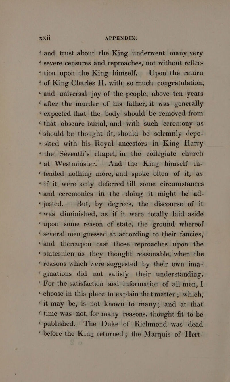 “ an an Lal cal « * n € é and trust about the King underwent many very severe censures and reproaches, not without reflec- tion upon the King himself. Upon the return of King Charles II. with so much congratulation, and universal joy of the people, above ten years after the murder of his father, it was generally expected that the body should be removed from that obscure burial, and with such cerensony as should be thought fit, should be solemnly cepo- sited with his Royal ancestors in King Harry the Seventh’s chapel, in the collegiate church at Westminster. And the King himself in- tended nothing more, and spoke often of it, as if it were only deferred till some circumstances and ceremonies in the doing it might be ad- justed.. But, by degrees, the discourse of it was diminished, as if it were totally laid aside upon some reason of state, the ground whereof several men guessed at according to their fancies, and thereupon cast those reproaches upon the statesmen as they thought reasonable, when the reasons which were suggested by their own ima- ginations did not satisfy their understanding. For the satisfaction aed information of all men, I choose in this place to explain that matter; which, it may be, is not known to many; and at that time was not, for many reasons, thought fit to be published. ‘The Duke of Richmond was dead before the King returned ; the Marquis of Hert-
