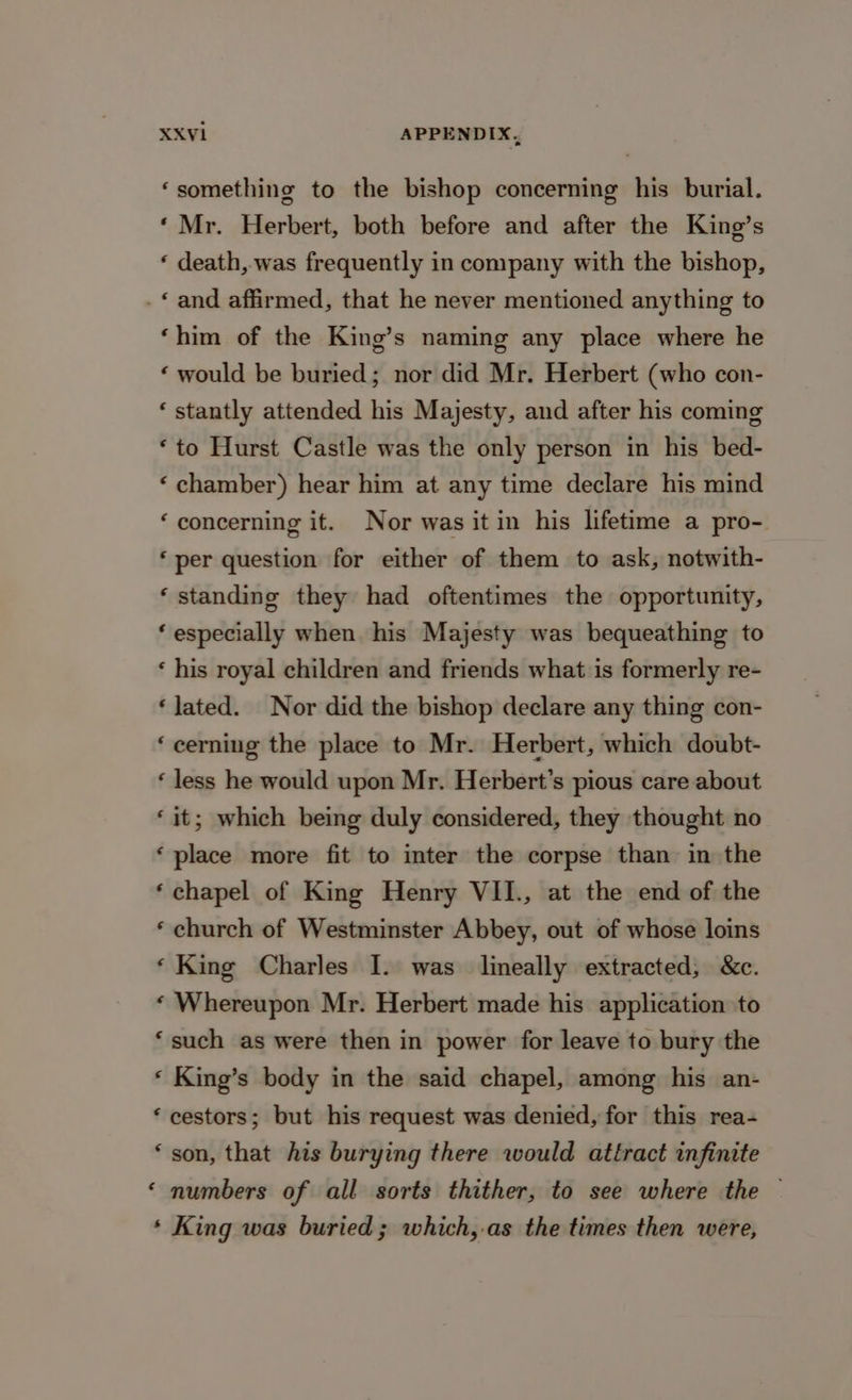‘something to the bishop concerning his burial. ‘Mr. Herbert, both before and after the King’s ‘ death, was frequently in company with the bishop, -* and affirmed, that he never mentioned anything to ‘him of the King’s naming any place where he ‘ would be buried; nor did Mr. Herbert (who con- ‘ stantly attended his Majesty, and after his coming ‘to Hurst Castle was the only person in his bed- ‘ chamber) hear him at any time declare his mind ‘concerning it. Nor was it in his lifetime a pro- ‘per question for either of them to ask, notwith- ‘ standing they had oftentimes the opportunity, ‘especially when his Majesty was bequeathing to ‘ his royal children and friends what is formerly re- ‘lated. Nor did the bishop declare any thing con- ‘cerning the place to Mr. Herbert, which doubt- ‘ less he would upon Mr. Herbert’s pious care about ‘it; which being duly considered, they thought no ‘place more fit to inter the corpse than in the ‘chapel of King Henry VII., at the end of the ‘ church of Westminster Abbey, out of whose loins ‘King Charles I. was lineally extracted, &amp;c. ‘ Whereupon Mr. Herbert made his application to ‘such as were then in power for leave to bury the ‘ King’s body in the said chapel, among his an- ‘ cestors; but his request was denied, for this rea- ‘ son, that his burying there would attract infinite ‘ numbers of all sorts thither, to see where the — * King was buried; which,.as the times then were,
