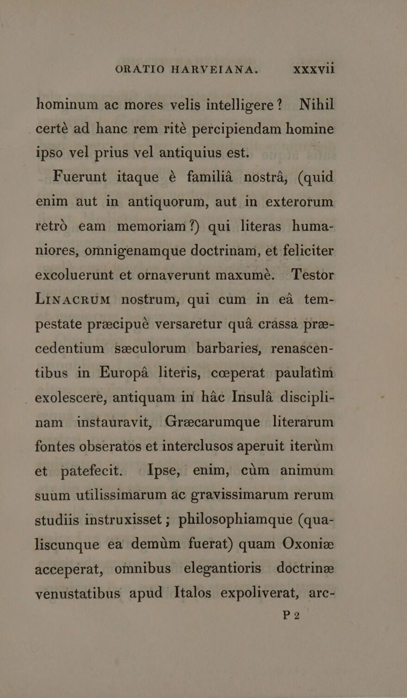 hominum ac mores velis intelligere? Nihil certé ad hanc rem rité percipiendam homine ipso vel prius vel antiquius est. Fuerunt itaque é familia nostra, (quid enim aut in antiquorum, aut in exterorum retro eam memoriam?) qui literas huma- niores, omnigenamque doctrinam, et feliciter excoluerunt et ornaverunt maxumé. Testor LINACRUM nostrum, qui cum in ea tem- pestate preecipue versaretur qua crassa pre- cedentium szculorum barbaries, renascen- tibus in Europa literis, cceperat paulatim _exolescere, antiquam in hac Insula discipli- nam instauravit, Greecarumque literarum fontes obseratos et interclusos aperuit iterim et patefecit. Ipse, enim, cum animum suum utilissimarum ac gravissimarum rerum studiis instruxisset ; philosophiamque (qua- liscunque ea demum fuerat) quam Oxonize acceperat, omnibus elegantioris doctrinz venustatibus apud Italos expoliverat, arc- Be