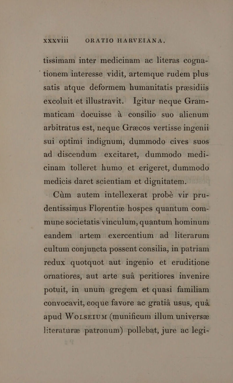 tissimam inter medicinam ac literas cogna- ‘tionem interesse vidit, artemque rudem plus satis atque deformem humanitatis preesidiis excoluit et illustravit. Igitur neque Gram- maticam docuisse a consilio suo alienum arbitratus est, neque Greecos vertisse ingenii sul optimi indignum, dummodo cives suos ad discendum excitaret, dummodo medi- cinam tolleret humo et erigeret, dummodo medicis daret scientiam et dignitatem. Cum autem intellexerat probe vir pru- dentissimus Florentiz hospes quantum com- mune societatis vinculum, quantum hominum eandem artem exercentium ad literarum cultum conjuncta possent consilia, in patriam redux quotquot aut ingenio et eruditione ornatiores, aut arte sua peritiores invenire potuit, in unum gregem et quasi familiam convocavit, eoque favore ac gratia usus, qua. apud WoLsEIUM (munificum illum universze literature patronum) pollebat, jure ac legi-