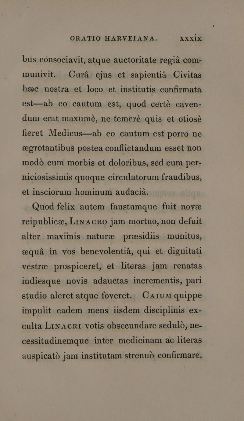 bus consociavit, atque auctoritate regia com- munivit. Cura ejus et sapientia Civitas heec nostra et loco et institutis confirmata est—ab eo cautum est, quod certé caven- dum erat maxumé, ne temeré quis et otiosé fieret Medicus—ab eo cautum est porro ne eegrotantibus postea conflictandum esset non modo cum morbis et doloribus, sed cum per- niciosissimis quoque circulatorum fraudibus, et insciorum hominum audacia. Quod felix autem faustumque fuit nove reipublice, Linacro jam mortuo, non defuit alter maximis nature presidiis munitus, gequa in vos benevolentia, qui et dignitati vestre prospiceret, et literas jam renatas indiesque novis adauctas incrementis, pari studio aleret atque foveret. Cazum quippe impulit eadem mens iisdem disciplinis ex- culta Linacri votis obsecundare sedulo, ne- cessitudinemque inter medicinam ac literas auspicatd jam institutam strenuo confirmare.