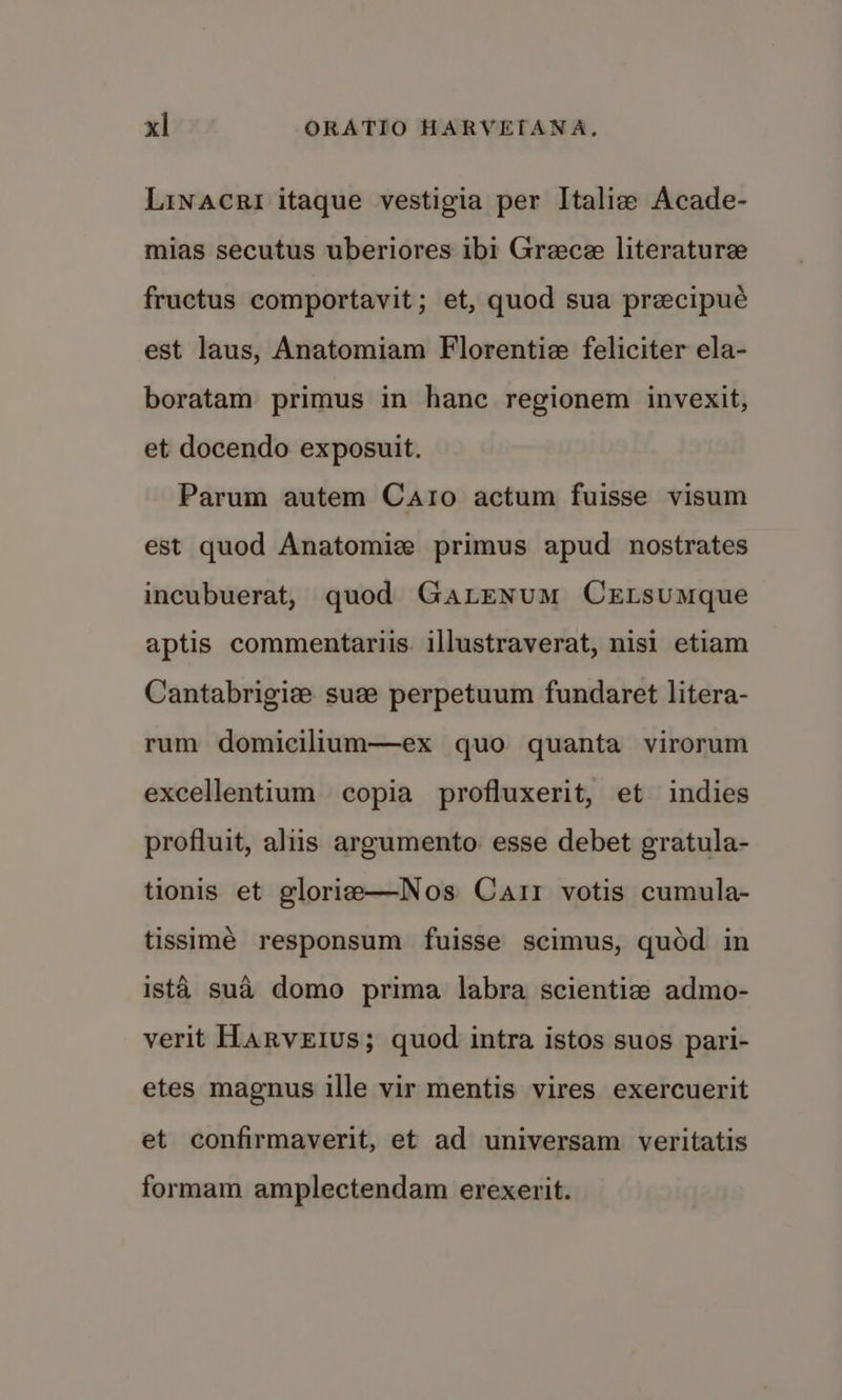 Linacri itaque vestigia per Italie Acade- mias secutus uberiores ibi Grace literature fructus comportavit; et, quod sua precipué est laus, Anatomiam Florentiz feliciter ela- boratam primus in hanc regionem invexit, et docendo exposuit. Parum autem Caro actum fuisse visum est quod Anatomize primus apud nostrates incubuerat, quod GaLENuM CELsumque aptis commentariis. illustraverat, nisi etiam Cantabrigize sue perpetuum fundaret litera- rum domicilium—ex quo quanta virorum excellentium copia profluxerit, et indies profluit, aliis argumento. esse debet gratula- tionis et glorie—Nos Carr votis cumula- tissimé responsum fuisse scimus, quod in ista. sud domo prima labra scientiz admo- verit Harveius; quod intra istos suos pari- etes magnus ille vir mentis vires exercuerit et confirmaverit, et ad universam veritatis formam amplectendam erexerit.