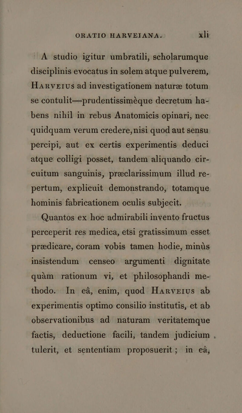 A studio igitur umbratili, scholarumque disciplinis evocatus in solem atque pulverem, Harvetus ad investigationem nature totum se contulit—prudentissiméque decretum ha- bens nihil in rebus Anatomicis opinari, nec quidquam verum credere, nisi quod aut sensu percipi, aut ex certis experimentis deduci atque colligi posset, tandem aliquando cir- cultum sanguinis, preclarissimum illud re- pertum, explicuit demonstrando, totamque hominis fabricationem oculis subjecit. Quantos ex hoc admirabili invento fructus perceperit res medica, etsi gratissimum esset preedicare, coram vobis tamen hodie, minus insistendum censeo argumenti dignitate quam rationum vi, et philosophandi me- thodo. In ea, enim, quod Harveius ab experimentis optimo consilio institutis, et ab observationibus ad naturam veritatemque factis, deductione facili, tandem judicium tulerit, et sententiam proposuerit; in ea, ra