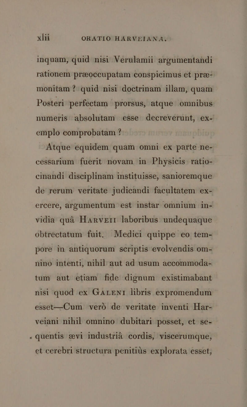 n inquam, quid nisi Verulamii argumentandi rationem preeoccupatam conspicimus et pre- monitam ? quid nisi doctrinam illam, quam Posteri perfectam prorsus, atque omnibus numeris absolutam esse decreverunt, ex- emplo comprobatam ? | Atque equidem quam omni ex parte ne- cessarium fuerit novam in Physicis ratio- cinandi disciplinam instituisse, sanioremque de rerum veritate judicandi facultatem ex- ercere, argumentum est instar omnium in- vidia qua Harvert laboribus undequaque obtrectatum fuit. Medici quippe eo tem- pore in antiquorum scriptis evolvendis om- nino intenti, nihil aut ad usum accommoda- tum aut etiam fide dignum existimabant nisi quod ex GaLeNntr libris expromendum esset—Cum vero de veritate inventi Har- veiani nihil omnino dubitari posset, et se- quentis evi industria cordis, viscerumque, et cerebri structura penitiis explorata esset,