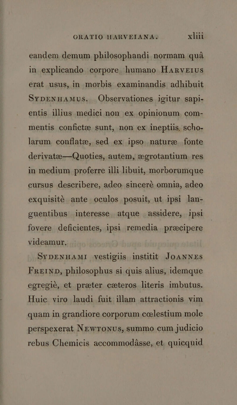 eandem demum philosophandi normam qua in explicando corpore humano Harveius erat usus, in morbis examinandis adhibuit SYDENHAMUS. Observationes igitur sapi- entis illius medici non ex opinionum, com- mentis confictee sunt, non ex ineptiis, scho- larum. conflate, sed ex ipso nature fonte derivate—Quoties, autem, cegrotantium res in medium proferre illi libuit, morborumque cursus describere, adeo sinceré omnia, adeo exquisité ante oculos posuit, ut ipsi lan- guentibus interesse atque assidere, ipsi fovere deficientes, ipsi remedia_ precipere videamur, SYDENHAMI vestigils institit JOANNEs FREIND, philosophus si quis alius, idemque egregié, et preter ceteros literis imbutus. Huic viro laudi fuit illam attractionis vim quam in grandiore corporum ccelestium mole perspexerat NEwTonus, summo cum judicio rebus Chemicis accommodasse, et. quicquid