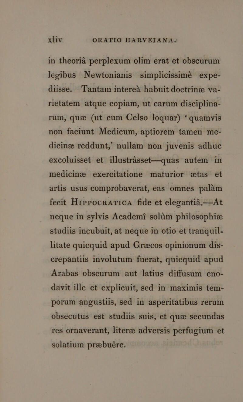 in theoria perplexum olim erat et obscurum legibus Newtonianis simplicissimé expe- diisse. Tantam interea habuit doctrine va- rietatem atque copiam, ut earum disciplina- rum, que (ut cum Celso loquar) ‘ quamvis non faciunt Medicum, aptiorem tamen me- dicine reddunt,’ nullam non juvenis adhuc excoluisset et illustrasset—quas autem in medicine exercitatione maturior etas et artis usus comprobaverat, eas omnes palam fecit Hrppocratica fide et elegantid.—At neque in sylvis Academ? solim philosophic studiis incubuit, at neque in otio et tranquil- litate quicquid apud Grecos opinionum dis- erepantiis involutum fuerat, quicquid apud Arabas obscurum aut latius diffusum eno- davit ille et explicuit, sed in maximis tem- porum angustiis, sed in asperitatibus rerum obsecutus est studiis suis, et que secundas res ornaverant, literee adversis perfugium et solatium prebuére.