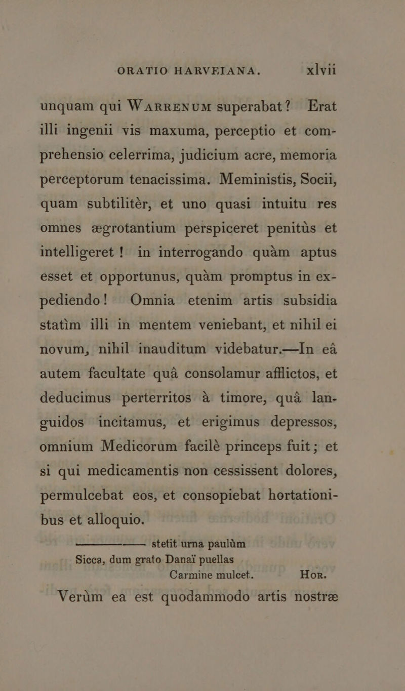 unquam qui WAaRRENUM superabat? Erat illi ingenii vis maxuma, perceptio et com- prehensio celerrima, judicium acre, memoria perceptorum tenacissima. Meministis, Socil, quam subtilitér, et uno quasi intuitu res omnes egrotantium perspiceret penitus et intelligeret ! in interrogando quam aptus esset et opportunus, quam promptus in ex- pediendo! Omnia etenim artis subsidia statim illi in mentem veniebant, et nihil ei novum, nihil inauditum videbatur—In ea autem facultate qua consolamur afilictos, et deducimus perterritos 4 timore, qua lan- guidos incitamus, et erigimus depressos, omnium Medicorum facilé princeps fuit ; et si qui medicamentis non cessissent dolores, permulcebat eos, et consopiebat hortationi- bus et alloquio. — stetit urna paulim Sicca, dum grato Danai puellas Carmine mulcet. Hor. Verum ea est quodammodo artis nostre