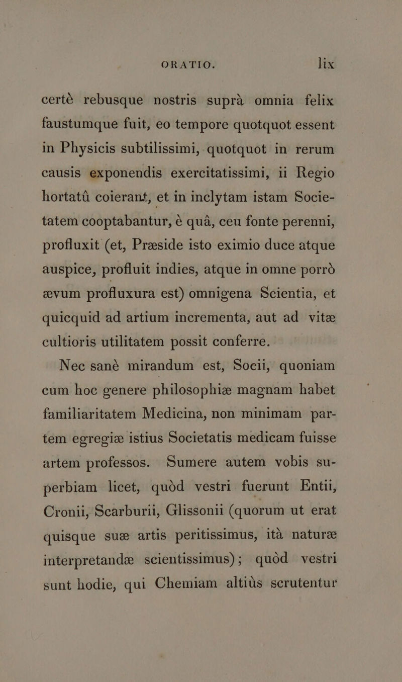 certé rebusque nostris supra omnia felix faustumque fuit, eo tempore quotquot essent in Physicis subtilissimi, quotquot in rerum causis exponendis exercitatissimi, 11 Regio hortata coierant, et in inclytam istam Socie- tatem cooptabantur, é qua, ceu fonte perenni, profluxit (et, Preside isto eximio duce atque auspice, profluit indies, atque in omne porro evum profluxura est) omnigena Scientia, et quicquid ad artium incrementa, aut ad vite cultioris utilitatem possit conferre. Nec sané mirandum est, Socii, quoniam cum hoe genere philosophie magnam habet familiaritatem Medicina, non minimam par- tem egregie istius Societatis medicam fuisse artem professos. Sumere autem vobis su- perbiam licet, quod vestri fuerunt Entii, Cronii, Scarburii, Glissonii (quorum ut erat quisque sue artis peritissimus, ita nature interpretands scientissimus); quod vestri sunt hodie, qui Chemiam altius scrutentur