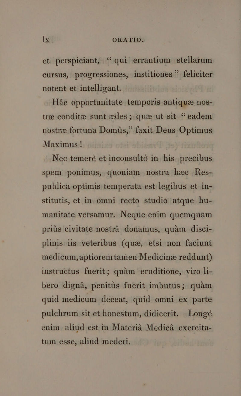 et perspiciant, “qui errantium stellarum cursus, progressiones, institiones” feliciter notent et intelligant. — _ Hac opportunitate temporis antique nos- tre condite sunt edes; que ut sit ‘“ eadem nostre fortuna Domis,” faxit Deus Optimus Maximus! Nec temeré et inconsulto in his precibus spem ponimus, quoniam nostra hec Res- publica optimis temperata est legibus et in- stitutis, et in omni recto studio atque hu- manitate versamur. Neque enim quemquam prius civitate nostra donamus, quam disci- plinis iis veteribus (que, etsi non faciunt medicum, aptiorem tamen Medicine reddunt) instructus fuerit; quam eruditione, viro li- bero digna, penitus fuerit imbutus; quam quid medicum deceat, quid omni ex parte pulchrum sit et honestum, didicerit. Longé enim aliud est in Materia Medica exercita- tum esse, aliud mederi.